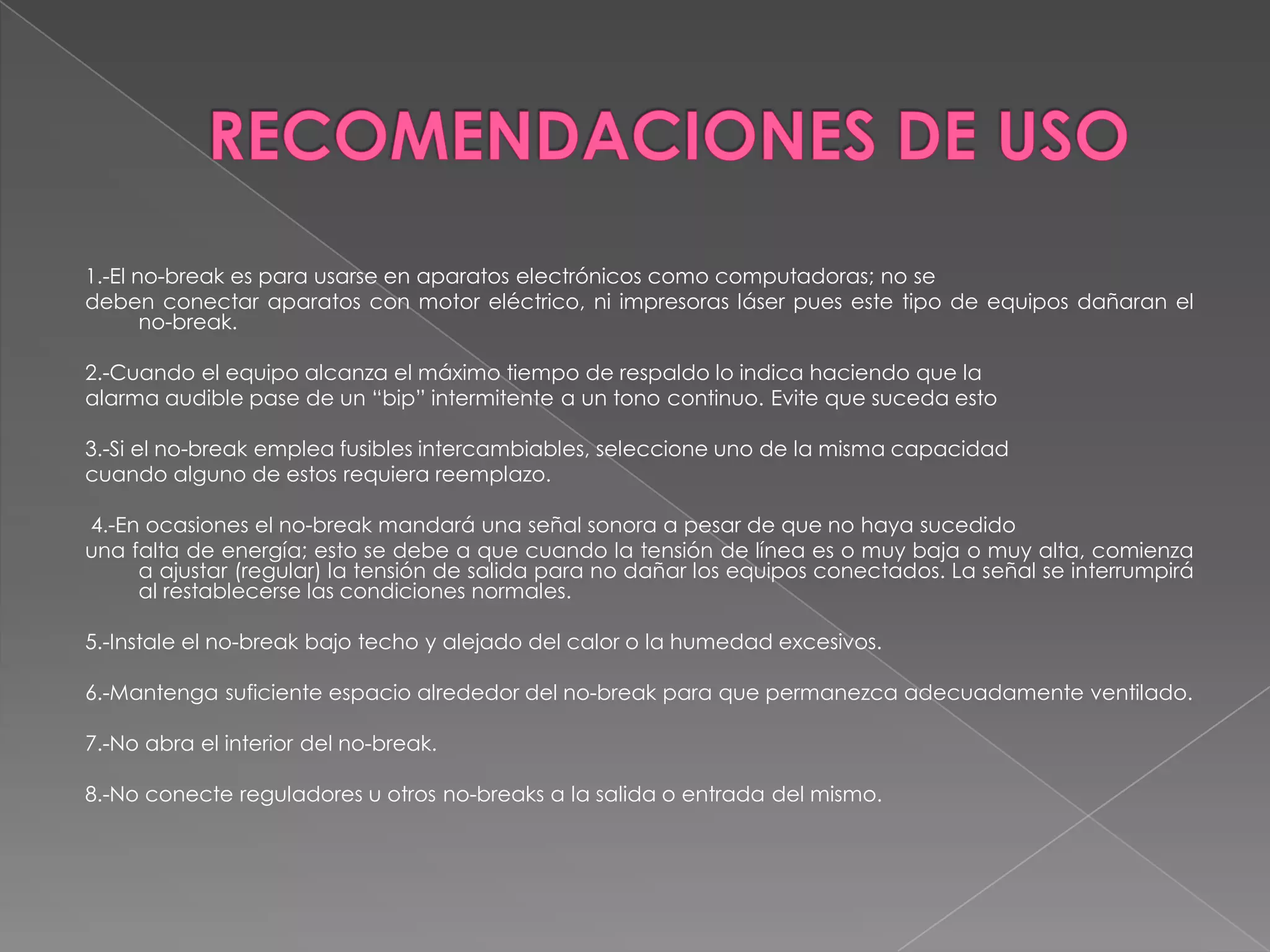 1.-El no-break es para usarse en aparatos electrónicos como computadoras; no se
deben conectar aparatos con motor eléctrico, ni impresoras láser pues este tipo de equipos dañaran el
       no-break.

2.-Cuando el equipo alcanza el máximo tiempo de respaldo lo indica haciendo que la
alarma audible pase de un “bip” intermitente a un tono continuo. Evite que suceda esto

3.-Si el no-break emplea fusibles intercambiables, seleccione uno de la misma capacidad
cuando alguno de estos requiera reemplazo.

4.-En ocasiones el no-break mandará una señal sonora a pesar de que no haya sucedido
una falta de energía; esto se debe a que cuando la tensión de línea es o muy baja o muy alta, comienza
     a ajustar (regular) la tensión de salida para no dañar los equipos conectados. La señal se interrumpirá
     al restablecerse las condiciones normales.

5.-Instale el no-break bajo techo y alejado del calor o la humedad excesivos.

6.-Mantenga suficiente espacio alrededor del no-break para que permanezca adecuadamente ventilado.

7.-No abra el interior del no-break.

8.-No conecte reguladores u otros no-breaks a la salida o entrada del mismo.
 