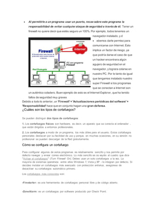  Al permitirle a un programa usar un puerto, recae sobre este programa la
responsabilidad de evitar cualquier ataque de seguridad a través de él. Tener un
firewall no quiere decir que estés seguro un 100%. Por ejemplo, todos tenemos un
navegador instalado, y d
 ebemos darle permiso para
comunicarse con Internet. Esto
implica un factor de riesgo, ya
que podría darse el caso de que
un hacker encontrara algún
agujero de seguridad en el
navegador, y lograra colarse en
nuestro PC. Por lo tanto da igual
que tengamos instalado nuestro
super Firewall si los programas
que se conectan a Internet son
un auténtico coladero. Buen ejemplo de esto es el Internet Explorer, que ha tenido
fallos de seguridad muy graves
Debido a todo lo anterior, un 'Firewall' + 'Actualizaciones periódicas del software' +
'Responsabilidad' hace que en conjunto hagan una gran defensa.
¿Cuáles son los tipos de cortafuegos?
Se pueden distinguir dos tipos de cortafuegos:
1. Los cortafuegos físicos son hardware, es decir, un aparato que se conecta al ordenador ,
que están dirigidos a entornos profesionales.
2. Los cortafuegos a modo de un programa, los más útiles para el usuario. Estos cortafuegos
personales destacan por su facilidad de uso y porque, en muchas ocasiones, en su versión no
profesional se pueden descargar de la Red gratuitamente.
Cómo se configura un cortafuego
Para configurar algunos de estos programas es relativamente sencillo y nos permite por
defecto navegar y enviar correo electrónico. Lo más sencillo es os vayáis al cuadro que dice
"Activar el cortafuegos" (Turn Firewall On). Debes usar un solo cortafuegos a la vez. La
mayoría de sistemas operativos -entre ellos Windows 7, Vista y XP - lo integran por defecto. Si
decides instalar un cortafuegos más avanzado con protección antivirus, asegúrese de
desactivar su cortafuegos automático primero.
Los cortafuegos más conocidos son:
-Firestarter: es una herramienta de cortafuegos personal libre y de código abierto.
-ZoneAlarm: es un cortafuegos por software producido por Check Point.
 