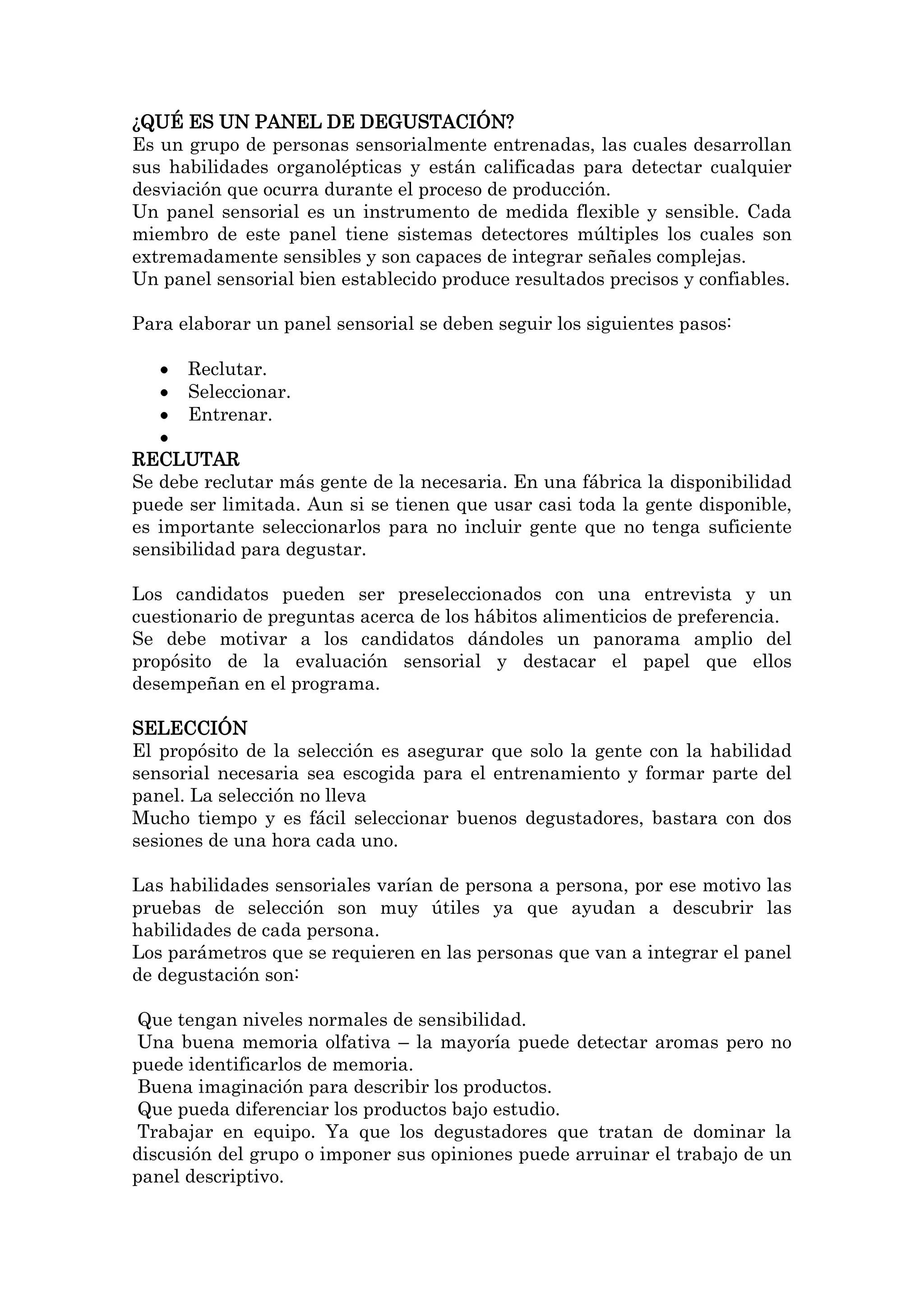 ¿QUÉ ES UN PANEL DE DEGUSTACIÓN?
Es un grupo de personas sensorialmente entrenadas, las cuales desarrollan
sus habilidades organolépticas y están calificadas para detectar cualquier
desviación que ocurra durante el proceso de producción.
Un panel sensorial es un instrumento de medida flexible y sensible. Cada
miembro de este panel tiene sistemas detectores múltiples los cuales son
extremadamente sensibles y son capaces de integrar señales complejas.
Un panel sensorial bien establecido produce resultados precisos y confiables.
Para elaborar un panel sensorial se deben seguir los siguientes pasos:
Reclutar.
Seleccionar.
Entrenar.
RECLUTAR
Se debe reclutar más gente de la necesaria. En una fábrica la disponibilidad
puede ser limitada. Aun si se tienen que usar casi toda la gente disponible,
es importante seleccionarlos para no incluir gente que no tenga suficiente
sensibilidad para degustar.
Los candidatos pueden ser preseleccionados con una entrevista y un
cuestionario de preguntas acerca de los hábitos alimenticios de preferencia.
Se debe motivar a los candidatos dándoles un panorama amplio del
propósito de la evaluación sensorial y destacar el papel que ellos
desempeñan en el programa.
SELECCIÓN
El propósito de la selección es asegurar que solo la gente con la habilidad
sensorial necesaria sea escogida para el entrenamiento y formar parte del
panel. La selección no lleva
Mucho tiempo y es fácil seleccionar buenos degustadores, bastara con dos
sesiones de una hora cada uno.
Las habilidades sensoriales varían de persona a persona, por ese motivo las
pruebas de selección son muy útiles ya que ayudan a descubrir las
habilidades de cada persona.
Los parámetros que se requieren en las personas que van a integrar el panel
de degustación son:
Que tengan niveles normales de sensibilidad.
Una buena memoria olfativa – la mayoría puede detectar aromas pero no
puede identificarlos de memoria.
Buena imaginación para describir los productos.
Que pueda diferenciar los productos bajo estudio.
Trabajar en equipo. Ya que los degustadores que tratan de dominar la
discusión del grupo o imponer sus opiniones puede arruinar el trabajo de un
panel descriptivo.

 