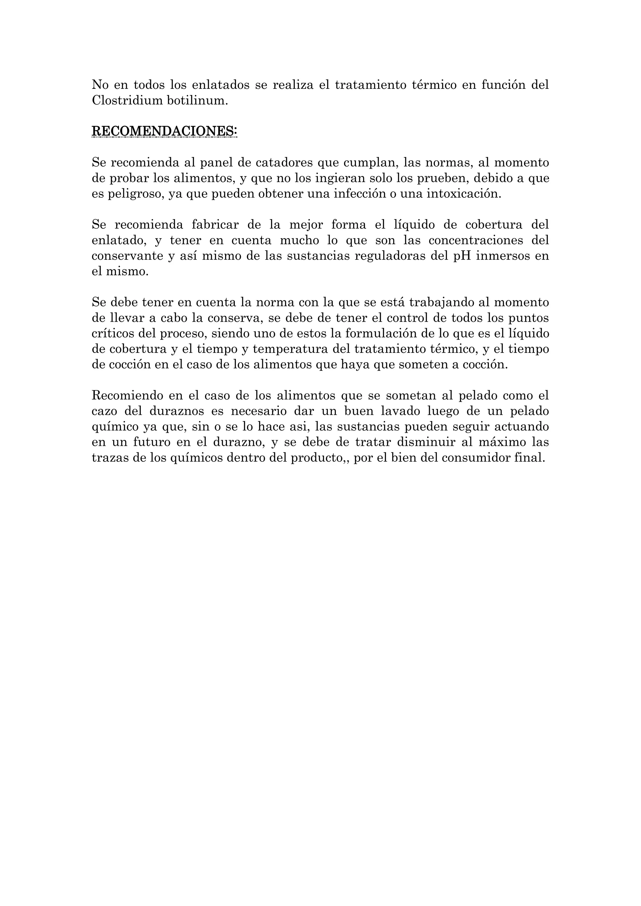 No en todos los enlatados se realiza el tratamiento térmico en función del
Clostridium botilinum.
RECOMENDACIONES:
Se recomienda al panel de catadores que cumplan, las normas, al momento
de probar los alimentos, y que no los ingieran solo los prueben, debido a que
es peligroso, ya que pueden obtener una infección o una intoxicación.
Se recomienda fabricar de la mejor forma el líquido de cobertura del
enlatado, y tener en cuenta mucho lo que son las concentraciones del
conservante y así mismo de las sustancias reguladoras del pH inmersos en
el mismo.
Se debe tener en cuenta la norma con la que se está trabajando al momento
de llevar a cabo la conserva, se debe de tener el control de todos los puntos
críticos del proceso, siendo uno de estos la formulación de lo que es el líquido
de cobertura y el tiempo y temperatura del tratamiento térmico, y el tiempo
de cocción en el caso de los alimentos que haya que someten a cocción.
Recomiendo en el caso de los alimentos que se sometan al pelado como el
cazo del duraznos es necesario dar un buen lavado luego de un pelado
químico ya que, sin o se lo hace asi, las sustancias pueden seguir actuando
en un futuro en el durazno, y se debe de tratar disminuir al máximo las
trazas de los químicos dentro del producto,, por el bien del consumidor final.

 