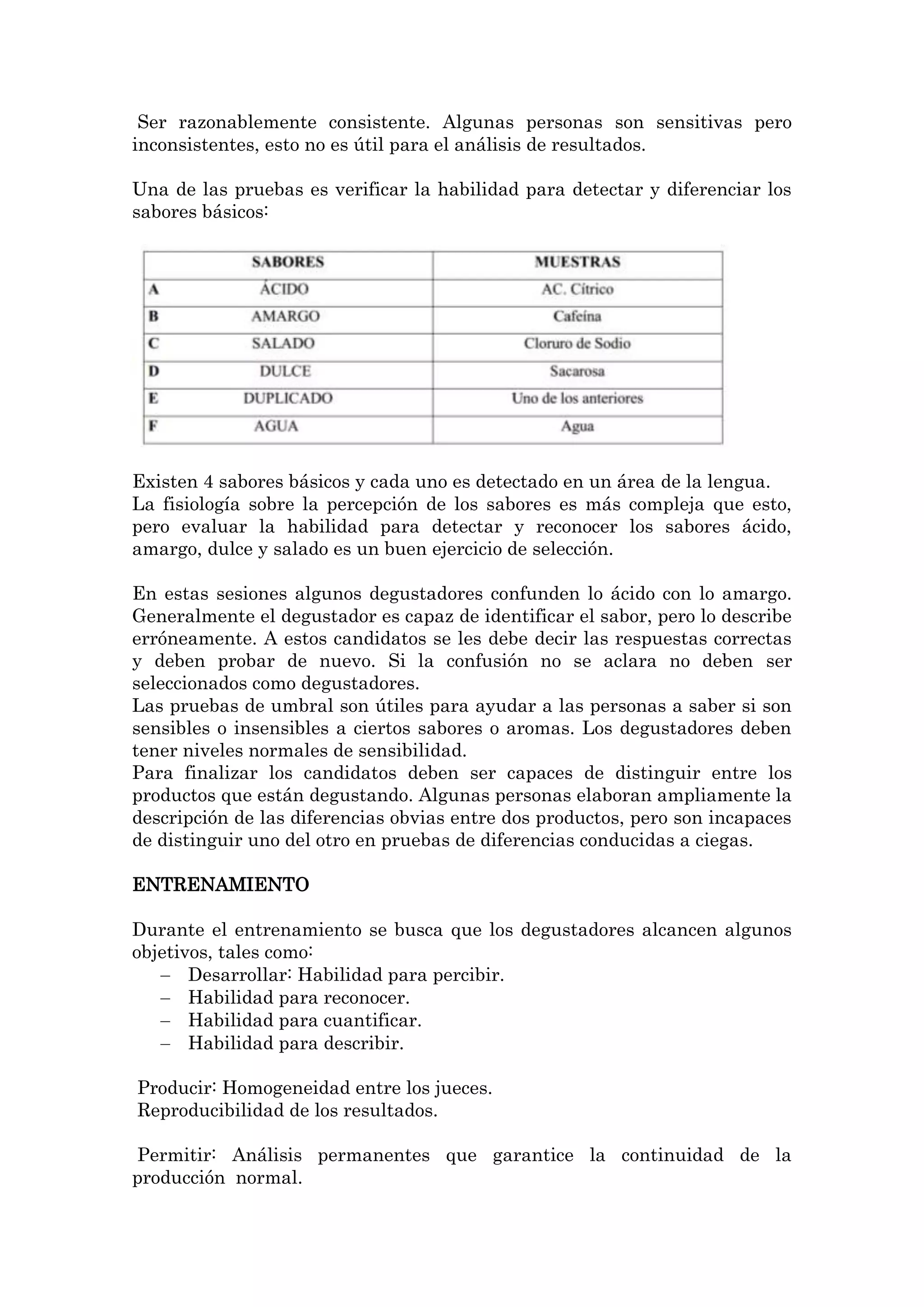 Ser razonablemente consistente. Algunas personas son sensitivas pero
inconsistentes, esto no es útil para el análisis de resultados.
Una de las pruebas es verificar la habilidad para detectar y diferenciar los
sabores básicos:

Existen 4 sabores básicos y cada uno es detectado en un área de la lengua.
La fisiología sobre la percepción de los sabores es más compleja que esto,
pero evaluar la habilidad para detectar y reconocer los sabores ácido,
amargo, dulce y salado es un buen ejercicio de selección.
En estas sesiones algunos degustadores confunden lo ácido con lo amargo.
Generalmente el degustador es capaz de identificar el sabor, pero lo describe
erróneamente. A estos candidatos se les debe decir las respuestas correctas
y deben probar de nuevo. Si la confusión no se aclara no deben ser
seleccionados como degustadores.
Las pruebas de umbral son útiles para ayudar a las personas a saber si son
sensibles o insensibles a ciertos sabores o aromas. Los degustadores deben
tener niveles normales de sensibilidad.
Para finalizar los candidatos deben ser capaces de distinguir entre los
productos que están degustando. Algunas personas elaboran ampliamente la
descripción de las diferencias obvias entre dos productos, pero son incapaces
de distinguir uno del otro en pruebas de diferencias conducidas a ciegas.
ENTRENAMIENTO
Durante el entrenamiento se busca que los degustadores alcancen algunos
objetivos, tales como:
Desarrollar: Habilidad para percibir.
Habilidad para reconocer.
Habilidad para cuantificar.
Habilidad para describir.
Producir: Homogeneidad entre los jueces.
Reproducibilidad de los resultados.
Permitir: Análisis permanentes que garantice la continuidad de la
producción normal.

 