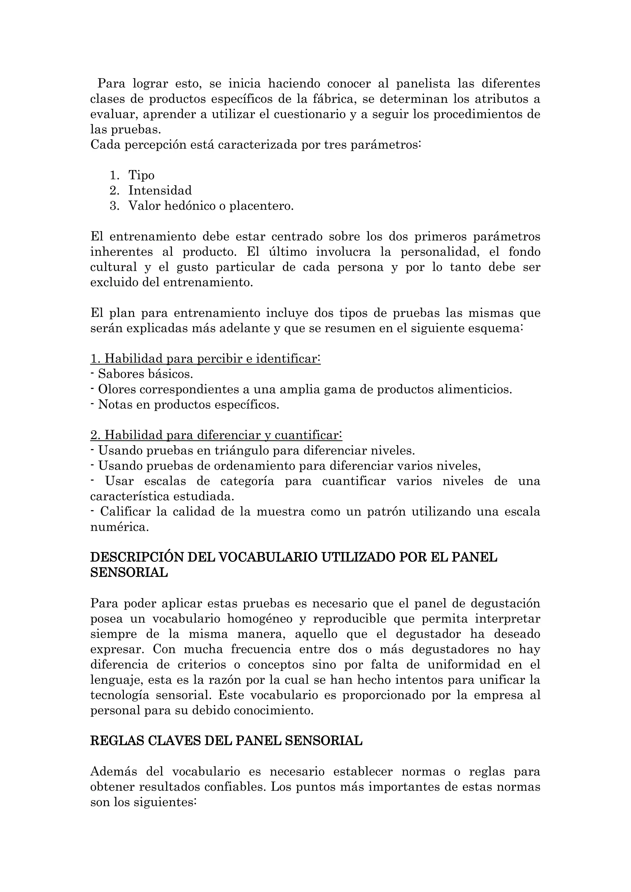 Para lograr esto, se inicia haciendo conocer al panelista las diferentes
clases de productos específicos de la fábrica, se determinan los atributos a
evaluar, aprender a utilizar el cuestionario y a seguir los procedimientos de
las pruebas.
Cada percepción está caracterizada por tres parámetros:
1. Tipo
2. Intensidad
3. Valor hedónico o placentero.
El entrenamiento debe estar centrado sobre los dos primeros parámetros
inherentes al producto. El último involucra la personalidad, el fondo
cultural y el gusto particular de cada persona y por lo tanto debe ser
excluido del entrenamiento.
El plan para entrenamiento incluye dos tipos de pruebas las mismas que
serán explicadas más adelante y que se resumen en el siguiente esquema:
1. Habilidad para percibir e identificar:
- Sabores básicos.
- Olores correspondientes a una amplia gama de productos alimenticios.
- Notas en productos específicos.
2. Habilidad para diferenciar y cuantificar:
- Usando pruebas en triángulo para diferenciar niveles.
- Usando pruebas de ordenamiento para diferenciar varios niveles,
- Usar escalas de categoría para cuantificar varios niveles de una
característica estudiada.
- Calificar la calidad de la muestra como un patrón utilizando una escala
numérica.
DESCRIPCIÓN DEL VOCABULARIO UTILIZADO POR EL PANEL
SENSORIAL
Para poder aplicar estas pruebas es necesario que el panel de degustación
posea un vocabulario homogéneo y reproducible que permita interpretar
siempre de la misma manera, aquello que el degustador ha deseado
expresar. Con mucha frecuencia entre dos o más degustadores no hay
diferencia de criterios o conceptos sino por falta de uniformidad en el
lenguaje, esta es la razón por la cual se han hecho intentos para unificar la
tecnología sensorial. Este vocabulario es proporcionado por la empresa al
personal para su debido conocimiento.
REGLAS CLAVES DEL PANEL SENSORIAL
Además del vocabulario es necesario establecer normas o reglas para
obtener resultados confiables. Los puntos más importantes de estas normas
son los siguientes:

 