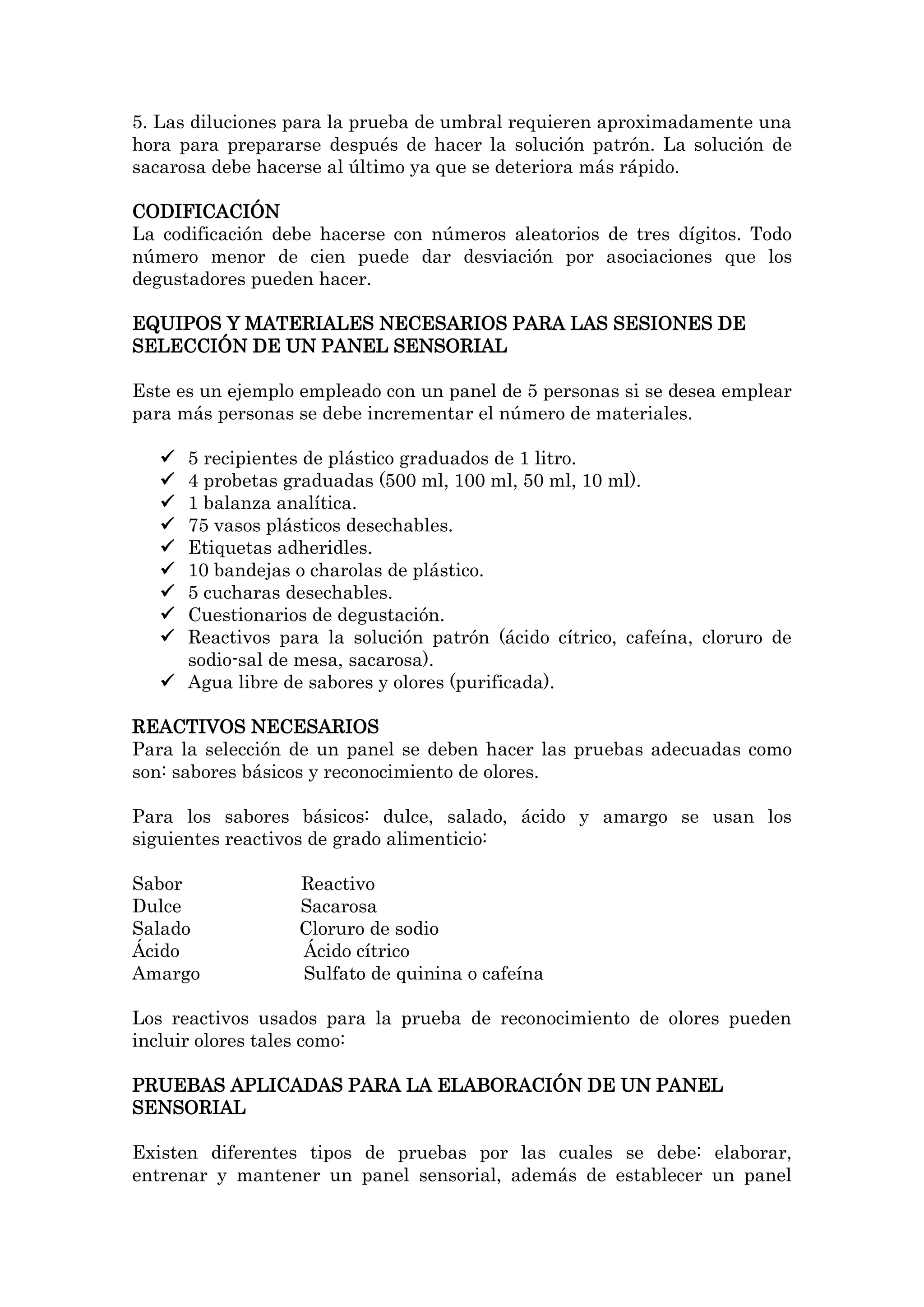 5. Las diluciones para la prueba de umbral requieren aproximadamente una
hora para prepararse después de hacer la solución patrón. La solución de
sacarosa debe hacerse al último ya que se deteriora más rápido.
CODIFICACIÓN
La codificación debe hacerse con números aleatorios de tres dígitos. Todo
número menor de cien puede dar desviación por asociaciones que los
degustadores pueden hacer.
EQUIPOS Y MATERIALES NECESARIOS PARA LAS SESIONES DE
SELECCIÓN DE UN PANEL SENSORIAL
Este es un ejemplo empleado con un panel de 5 personas si se desea emplear
para más personas se debe incrementar el número de materiales.
5 recipientes de plástico graduados de 1 litro.
4 probetas graduadas (500 ml, 100 ml, 50 ml, 10 ml).
1 balanza analítica.
75 vasos plásticos desechables.
Etiquetas adheridles.
10 bandejas o charolas de plástico.
5 cucharas desechables.
Cuestionarios de degustación.
Reactivos para la solución patrón (ácido cítrico, cafeína, cloruro de
sodio-sal de mesa, sacarosa).
 Agua libre de sabores y olores (purificada).










REACTIVOS NECESARIOS
Para la selección de un panel se deben hacer las pruebas adecuadas como
son: sabores básicos y reconocimiento de olores.
Para los sabores básicos: dulce, salado, ácido y amargo se usan los
siguientes reactivos de grado alimenticio:
Sabor
Dulce
Salado
Ácido
Amargo

Reactivo
Sacarosa
Cloruro de sodio
Ácido cítrico
Sulfato de quinina o cafeína

Los reactivos usados para la prueba de reconocimiento de olores pueden
incluir olores tales como:
PRUEBAS APLICADAS PARA LA ELABORACIÓN DE UN PANEL
SENSORIAL
Existen diferentes tipos de pruebas por las cuales se debe: elaborar,
entrenar y mantener un panel sensorial, además de establecer un panel

 