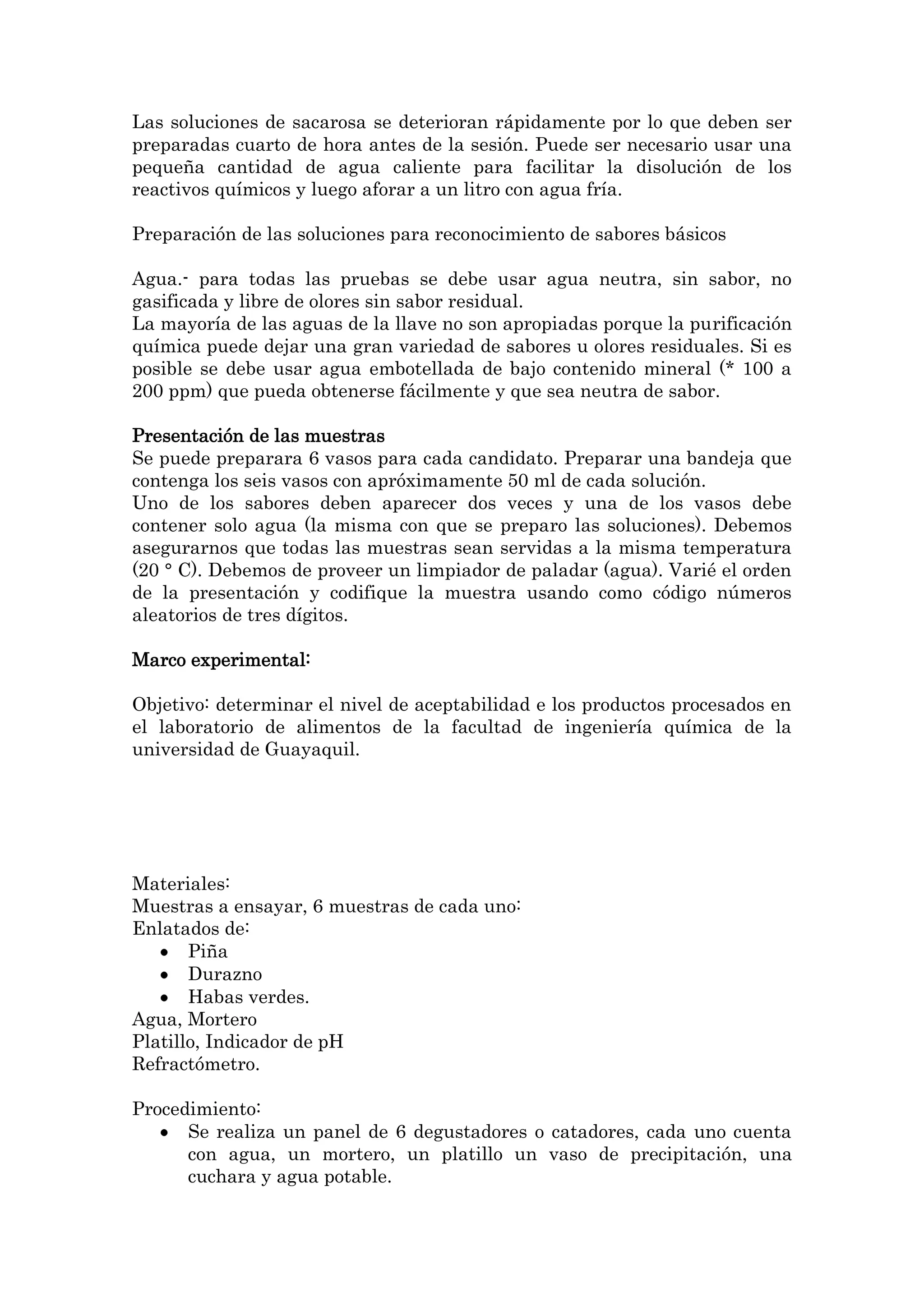 Las soluciones de sacarosa se deterioran rápidamente por lo que deben ser
preparadas cuarto de hora antes de la sesión. Puede ser necesario usar una
pequeña cantidad de agua caliente para facilitar la disolución de los
reactivos químicos y luego aforar a un litro con agua fría.
Preparación de las soluciones para reconocimiento de sabores básicos
Agua.- para todas las pruebas se debe usar agua neutra, sin sabor, no
gasificada y libre de olores sin sabor residual.
La mayoría de las aguas de la llave no son apropiadas porque la purificación
química puede dejar una gran variedad de sabores u olores residuales. Si es
posible se debe usar agua embotellada de bajo contenido mineral (* 100 a
200 ppm) que pueda obtenerse fácilmente y que sea neutra de sabor.
Presentación de las muestras
Se puede preparara 6 vasos para cada candidato. Preparar una bandeja que
contenga los seis vasos con apróximamente 50 ml de cada solución.
Uno de los sabores deben aparecer dos veces y una de los vasos debe
contener solo agua (la misma con que se preparo las soluciones). Debemos
asegurarnos que todas las muestras sean servidas a la misma temperatura
(20 ° C). Debemos de proveer un limpiador de paladar (agua). Varié el orden
de la presentación y codifique la muestra usando como código números
aleatorios de tres dígitos.
Marco experimental:
Objetivo: determinar el nivel de aceptabilidad e los productos procesados en
el laboratorio de alimentos de la facultad de ingeniería química de la
universidad de Guayaquil.

Materiales:
Muestras a ensayar, 6 muestras de cada uno:
Enlatados de:
Piña
Durazno
Habas verdes.
Agua, Mortero
Platillo, Indicador de pH
Refractómetro.
Procedimiento:
Se realiza un panel de 6 degustadores o catadores, cada uno cuenta
con agua, un mortero, un platillo un vaso de precipitación, una
cuchara y agua potable.

 