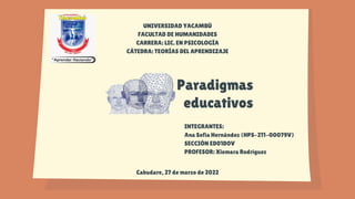 Paradigmas
educativos
UNIVERSIDAD YACAMBÚ
FACULTAD DE HUMANIDADES
CARRERA: LIC. EN PSICOLOGÍA
CÁTEDRA: TEORÍAS DEL APRENDIZAJE
INTEGRANTES:
Ana Sofía Hernández (HPS-211-00079V)
SECCIÓN ED01D0V
PROFESOR: Xiomara Rodríguez
Cabudare, 27 de marzo de 2022
 