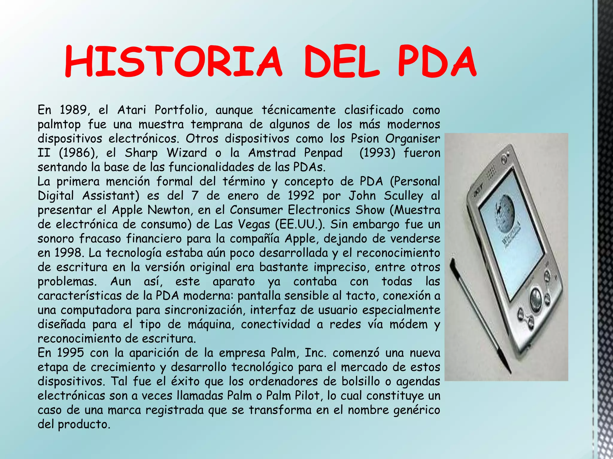 HISTORIA DEL PDA
En 1989, el Atari Portfolio, aunque técnicamente clasificado como
palmtop fue una muestra temprana de algunos de los más modernos
dispositivos electrónicos. Otros dispositivos como los Psion Organiser
II (1986), el Sharp Wizard o la Amstrad Penpad (1993) fueron
sentando la base de las funcionalidades de las PDAs.
La primera mención formal del término y concepto de PDA (Personal
Digital Assistant) es del 7 de enero de 1992 por John Sculley al
presentar el Apple Newton, en el Consumer Electronics Show (Muestra
de electrónica de consumo) de Las Vegas (EE.UU.). Sin embargo fue un
sonoro fracaso financiero para la compañía Apple, dejando de venderse
en 1998. La tecnología estaba aún poco desarrollada y el reconocimiento
de escritura en la versión original era bastante impreciso, entre otros
problemas. Aun así, este aparato ya contaba con todas las
características de la PDA moderna: pantalla sensible al tacto, conexión a
una computadora para sincronización, interfaz de usuario especialmente
diseñada para el tipo de máquina, conectividad a redes vía módem y
reconocimiento de escritura.
En 1995 con la aparición de la empresa Palm, Inc. comenzó una nueva
etapa de crecimiento y desarrollo tecnológico para el mercado de estos
dispositivos. Tal fue el éxito que los ordenadores de bolsillo o agendas
electrónicas son a veces llamadas Palm o Palm Pilot, lo cual constituye un
caso de una marca registrada que se transforma en el nombre genérico
del producto.
 