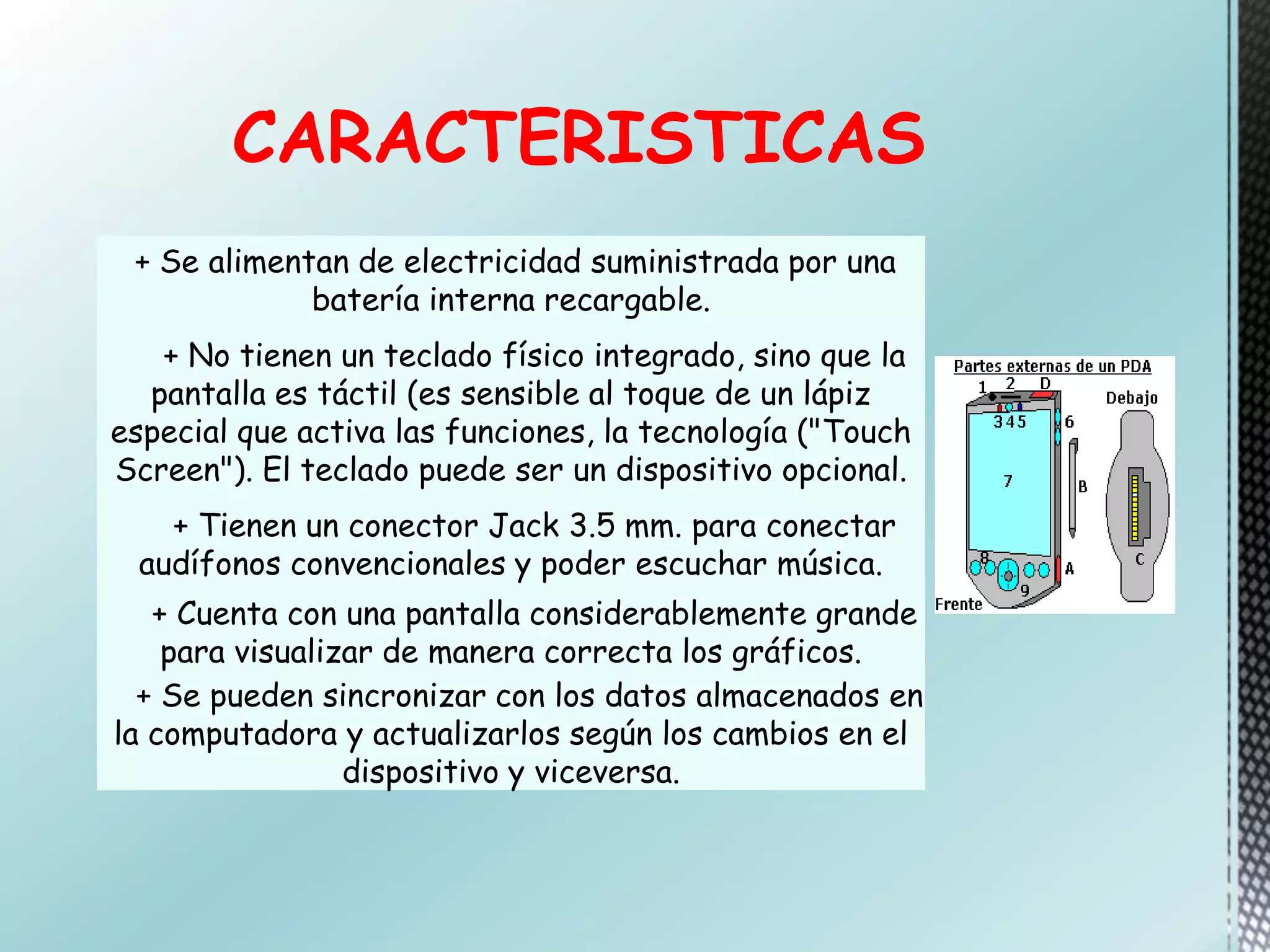 CARACTERISTICAS
+ Se alimentan de electricidad suministrada por una
batería interna recargable.
+ No tienen un teclado físico integrado, sino que la
pantalla es táctil (es sensible al toque de un lápiz
especial que activa las funciones, la tecnología ("Touch
Screen"). El teclado puede ser un dispositivo opcional.
+ Tienen un conector Jack 3.5 mm. para conectar
audífonos convencionales y poder escuchar música.
+ Cuenta con una pantalla considerablemente grande
para visualizar de manera correcta los gráficos.
+ Se pueden sincronizar con los datos almacenados en
la computadora y actualizarlos según los cambios en el
dispositivo y viceversa.
 