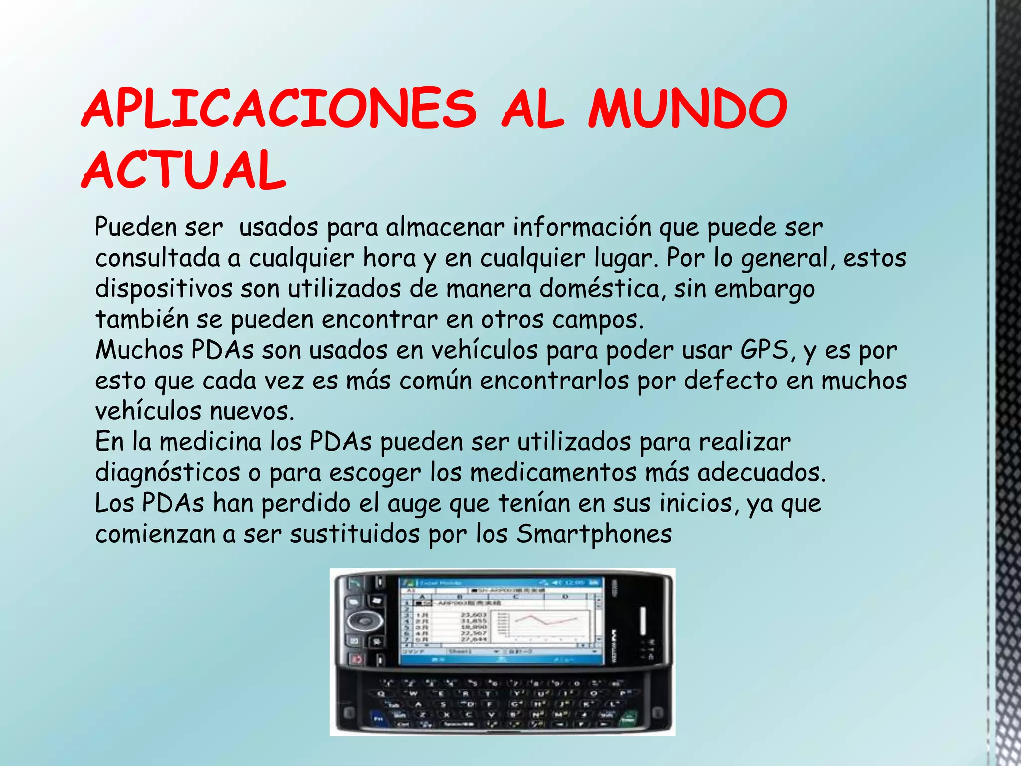 APLICACIONES AL MUNDO
ACTUAL
Pueden ser usados para almacenar información que puede ser
consultada a cualquier hora y en cualquier lugar. Por lo general, estos
dispositivos son utilizados de manera doméstica, sin embargo
también se pueden encontrar en otros campos.
Muchos PDAs son usados en vehículos para poder usar GPS, y es por
esto que cada vez es más común encontrarlos por defecto en muchos
vehículos nuevos.
En la medicina los PDAs pueden ser utilizados para realizar
diagnósticos o para escoger los medicamentos más adecuados.
Los PDAs han perdido el auge que tenían en sus inicios, ya que
comienzan a ser sustituidos por los Smartphones
 
