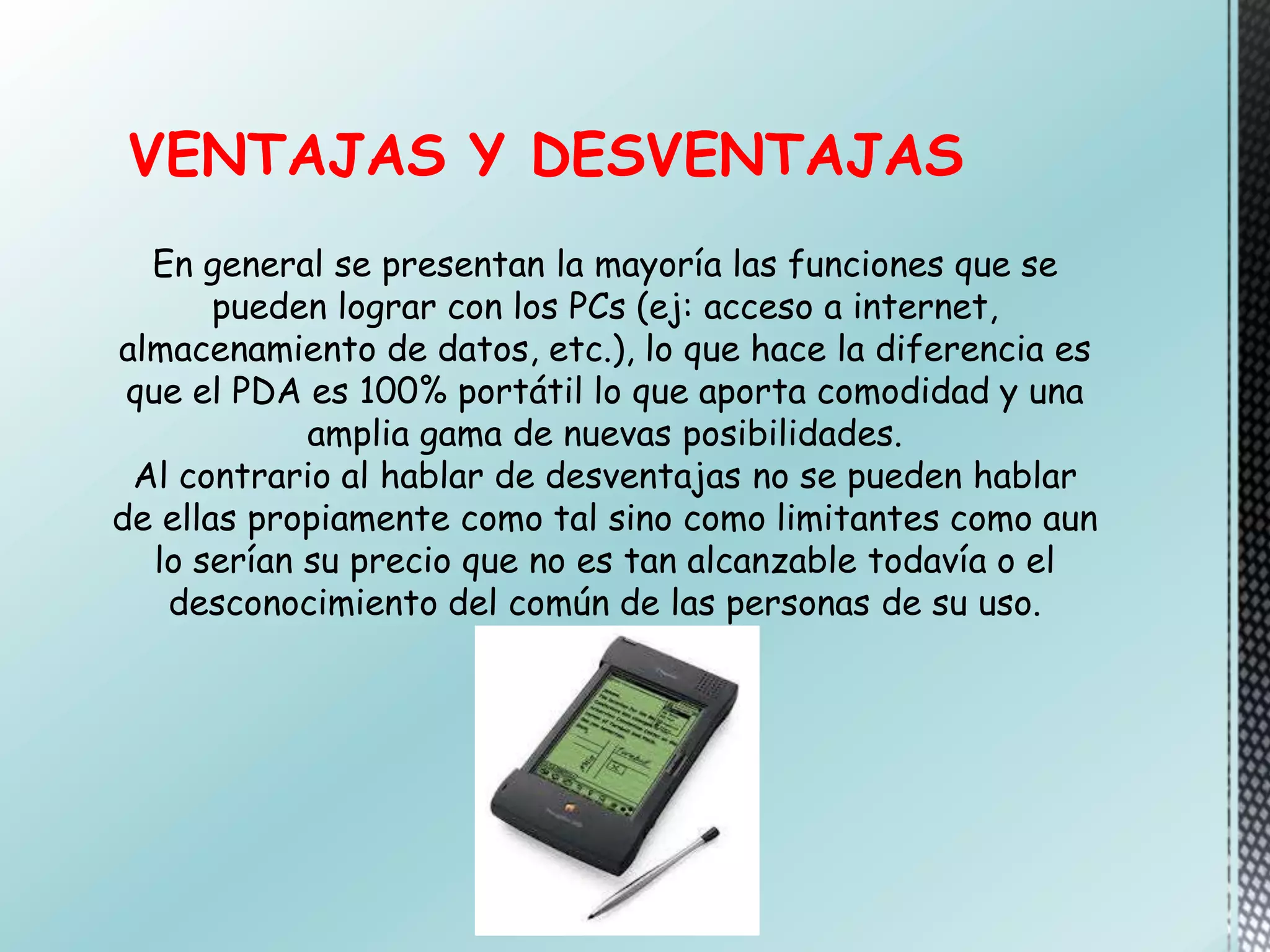 VENTAJAS Y DESVENTAJAS
En general se presentan la mayoría las funciones que se
pueden lograr con los PCs (ej: acceso a internet,
almacenamiento de datos, etc.), lo que hace la diferencia es
que el PDA es 100% portátil lo que aporta comodidad y una
amplia gama de nuevas posibilidades.
Al contrario al hablar de desventajas no se pueden hablar
de ellas propiamente como tal sino como limitantes como aun
lo serían su precio que no es tan alcanzable todavía o el
desconocimiento del común de las personas de su uso.
 