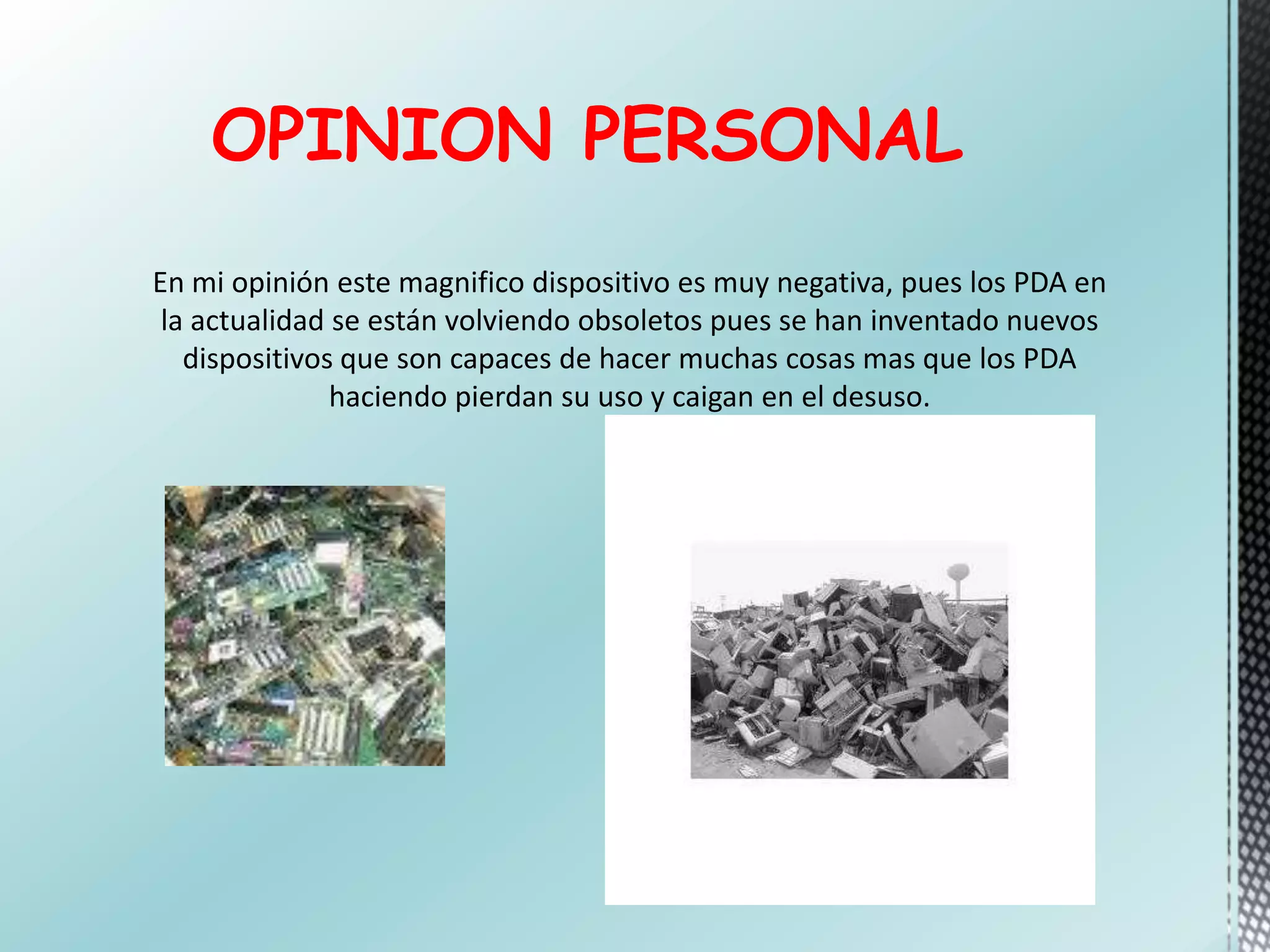 OPINION PERSONAL
En mi opinión este magnifico dispositivo es muy negativa, pues los PDA en
la actualidad se están volviendo obsoletos pues se han inventado nuevos
dispositivos que son capaces de hacer muchas cosas mas que los PDA
haciendo pierdan su uso y caigan en el desuso.
 