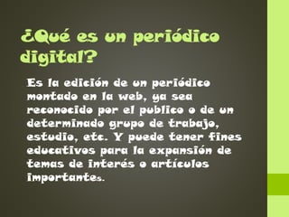 ¿Qué es un periódico
digital?
Es la edición de un periódico
montado en la web, ya sea
reconocido por el publico o de un
determinado grupo de trabajo,
estudio, etc. Y puede tener fines
educativos para la expansión de
temas de interés o artículos
importantes.

 