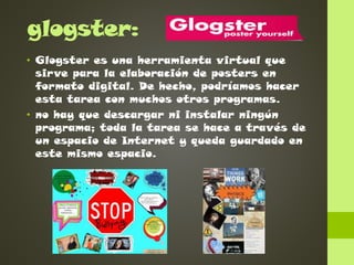 glogster:
• Glogster es una herramienta virtual que
sirve para la elaboración de posters en
formato digital. De hecho, podríamos hacer
esta tarea con muchos otros programas.
• no hay que descargar ni instalar ningún
programa; toda la tarea se hace a través de
un espacio de Internet y queda guardado en
este mismo espacio.

 