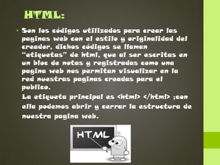 HTML:
• Son los códigos utilizados para crear las
paginas web con el estilo y originalidad del
creador, dichos códigos se llaman
“etiquetas” de html, que al ser escritas en
un bloc de notas y registradas como una
pagina web nos permitan visualizar en la
red nuestras paginas creadas para el
publico.
La etiqueta principal es <html> </html> ;con
ella podemos abrir y cerrar la estructura de
nuestra pagina web.

 