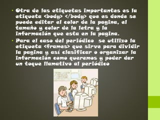 • Otra de las etiquetas importantes es la
etiqueta <body> </body> que es donde se
puede editar el color de la pagina, el
tamaño y color de la letra y la
información que esta en la pagina.
• Para el caso del periódico se utilizo la
etiqueta <frames> que sirve para dividir
la pagina y así clasificar o organizar la
información como queremos y poder dar
un toque llamativo al periódico

 