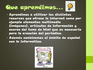 Que aprendimos…
• Aprendimos a utilizar los distintos
recursos que ofrece la internet como por
ejemplo elementos multimedia
(imágenes), artículos de información y
acerca del tema de html que es necesario
para la creación del periódico.
• Además combinamos el ámbito de español
con la informática.

 