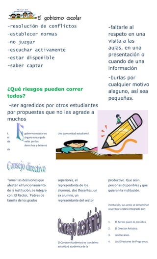 El gobierno escolar
-resolución de conflictos
-establecer normas
-no juzgar
-escuchar activamente
-estar disponible
-saber captar
¿Qué riesgos pueden correr
todos?
-ser agredidos por otros estudiantes
por propuestas que no les agrade a
muchos
-faltarle al
respeto en una
visita a las
aulas, en una
presentación o
cuando de una
información
-burlas por
cualquier motivo
alaguno, así sea
pequeñas.
L gobierno escolar es
el órgano encargado
de velar por los
derechos y deberes
de
Una comunidad estudiantil.
Tomar las decisiones que
afecten el funcionamiento
de la institución, se integra
con: El Rector, Padres de
familia de los grados
superiores, el
representante de los
alumnos, dos Docentes, un
ex alumno, un
representante del sector
productivo. Que sean
personas disponibles y que
quieran la institución.
El Consejo Académico es la máxima
autoridad académica de la
institución, sus actos se denominan
acuerdos y estará integrado por:
1. El Rector quien lo presidirá.
2. El Director Artístico.
3. Los Decanos.
4. Los Directores de Programas.
 