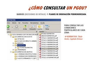 ¿CÓMO CONSULTAR UN PGOU?
BARRIOS (DECISIONES DE DETALLE)   PLANOS DE ORDENACIÓN PORMENORIZADA



                                               PARA CONSULTAR LAS
                                               CONDICIONES
                                               PARTICULARES DE CADA
                                               ZONA:

                                                 NORMATIVA: Título
                                               Sexto, Capítulo Octavo
 