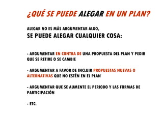 ¿QUÉ SE PUEDE ALEGAR EN UN PLAN?
ALEGAR NO ES MÁS ARGUMENTAR ALGO,
SE PUEDE ALEGAR CUALQUIER COSA:

- ARGUMENTAR EN CONTRA DE UNA PROPUESTA DEL PLAN Y PEDIR
QUE SE RETIRE O SE CAMBIE

- ARGUMENTAR A FAVOR DE INCLUIR PROPUESTAS NUEVAS O
ALTERNATIVAS QUE NO ESTÉN EN EL PLAN

- ARGUMENTAR QUE SE AUMENTE EL PERIODO Y LAS FORMAS DE
PARTICIPACIÓN

- ETC.
 