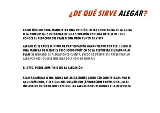 ¿DE QUÉ SIRVE ALEGAR?
COMO MÍNIMO PARA MANIFESTAR UNA OPINIÓN, DEJAR CONSTANCIA DE LA QUEJA
O LA PROPUESTA, O INFORMAR DE UNA SITUACIÓN CON MÁS DETALLE DEL QUE
CONOCE EL REDACTOR DEL PLAN O CON OTRO PUNTO DE VISTA

ALEGAR ES EL CAUCE MÍNIMO DE PARTICIPACIÓN GARANTIZADO POR LEY, LUEGO ES
UNA MANERA DE MEDIR EL PESO SOCIO-POLÍTICO DE LA RESPUESTA CIUDADANA AL
PLAN (EL NÚMERO DE ALEGACIONES CUENTA, LUEGO ES PREFERIBLE PRESENTAR 60
ALEGACIONES IGUALES QUE UNA SOLA CON 60 FIRMAS)

EL AYTO. PUEDE ADMITIR O NO LA ALEGACIÓN

SEAN ADMITIDAS O NO, TODAS LAS ALEGACIONES DEBEN SER CONTESTADAS POR EL
AYUNTAMIENTO, Y EL SIGUIENTE DOCUMENTO (APROBACIÓN PROVISIONAL) DEBE
INCLUIR UN INFORME QUE EXPLIQUE LAS ALEGACIONES RECIBIDAS Y LA RESPUESTA
 