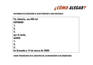 ¿CÓMO ALEGAR?
UN MODELO DE ALEGACIÓN ES ALGO PARECIDO A UNA INSTANCIA:

Yo, fulanito, con DNI tal
EXPONGO
1.
2.
3.
por lo tanto,
ALEGO:
1.
2.
3.
En Granada a 15 de marzo de 2008
PUEDE PRESENTARSE EN EL REGISTRO DEL AYUNTAMIENTO O EN URBANISMO
 