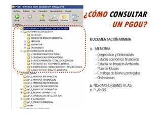 ¿CÓMO CONSULTAR
       UN PGOU?
 DOCUMENTACIÓN MÍNIMA

 a. MEMORIA
   - Diagnóstico y Ordenación
   - Estudio económico financiero
   - Estudio de Impacto Ambiental
   - Plan de Etapas
   - Catálogo de bienes protegidos
   - Ordenanzas

 b. NORMAS URBANÍSTICAS
 c. PLANOS
 