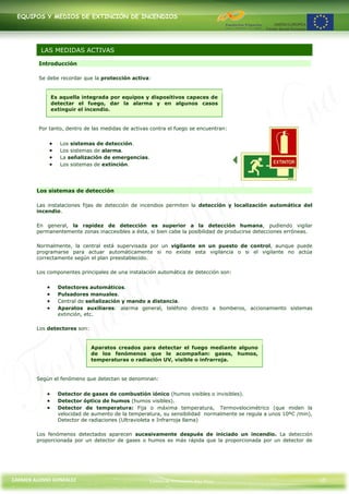 EQUIPOS Y MEDIOS DE EXTINCIÓN DE INCENDIOS




          LAS MEDIDAS ACTIVAS

         Introducción

         Se debe recordar que la protección activa:


             Es aquella integrada por equipos y dispositivos capaces de
             detectar el fuego, dar la alarma y en algunos casos
             extinguir el incendio.


         Por tanto, dentro de las medidas de activas contra el fuego se encuentran:


                 Los sistemas de detección.
                 Los sistemas de alarma.
                 La señalización de emergencias.
                 Los sistemas de extinción.




        Los sistemas de detección

        Las instalaciones fijas de detección de incendios permiten la detección y localización automática del
        incendio.

        En general, la rapidez de detección es superior a la detección humana, pudiendo vigilar
        permanentemente zonas inaccesibles a ésta, si bien cabe la posibilidad de producirse detecciones erróneas.

        Normalmente, la central está supervisada por un vigilante en un puesto de control, aunque puede
        programarse para actuar automáticamente si no existe esta vigilancia o si el vigilante no actúa
        correctamente según el plan preestablecido.

        Los componentes principales de una instalación automática de detección son:


                Detectores automáticos.
                Pulsadores manuales.
                Central de señalización y mando a distancia.
                Aparatos auxiliares: alarma general, teléfono directo a bomberos, accionamiento sistemas
                extinción, etc.

        Los detectores son:


                              Aparatos creados para detectar el fuego mediante alguno
                              de los fenómenos que le acompañan: gases, humos,
                              temperaturas o radiación UV, visible o infrarroja.


        Según el fenómeno que detectan se denominan:


                Detector de gases de combustión iónico (humos visibles o invisibles).
                Detector óptico de humos (humos visibles).
                Detector de temperatura: Fija o máxima temperatura, Termovelocimétrico (que miden la
                velocidad de aumento de la temperatura, su sensibilidad normalmente se regula a unos 10ºC /min),
                Detector de radiaciones (Ultravioleta e Infrarroja llama)

        Los fenómenos detectados aparecen sucesivamente después de iniciado un incendio. La detección
        proporcionada por un detector de gases o humos es más rápida que la proporcionada por un detector de




CARMEN ALONSO GONZÁLEZ                              Centro de Formación Rúa Nova                                     10
 