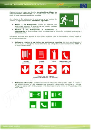 EQUIPOS Y MEDIOS DE EXTINCIÓN DE INCENDIOS




        El pictograma es la imagen que describe una situación u obliga a un
        comportamiento determinado; es utilizado sobre una señal en
        forma de panel o sobre una superficie luminosa.

        Con relación a las situaciones de emergencia y los equipos de
        extinción, la legislación establece los criterios siguientes:


               Alertar a los trabajadores cuando se produzca una
               determinada situación de emergencia que requiera medidas
               urgentes de protección o evacuación.
               Facilitar   a    los  trabajadores   la  localización    e
               identificación de determinados medios o instalaciones de protección, evacuación, emergencia o
               primeros auxilios.

        Las señales asociadas a los equipos de lucha contra incendios y las de salvamento o socorro, tienen las
        características siguientes:


               Señales de relativas a los equipos de lucha contra incendios: Su forma es rectangular o
               cuadrada, con un pictograma blanco sobre fondo rojo (el rojo deberá cubrir como mínimo el 50% de
               la superficie de la señal).




               Señales de salvamento o socorro: Proporcionan indicaciones relativas a las salidas de socorro, a
               los primeros auxilios o a los dispositivos de salvamento, tienen forma rectangular o cuadrada.
               Pictograma blanco sobre fondo verde (el verde deberá cubrir como mínimo el 50% de la superficie
               de la señal).




CARMEN ALONSO GONZÁLEZ                            Centro de Formación Rúa Nova                                    13
 