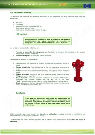 EQUIPOS Y MEDIOS DE EXTINCIÓN DE INCENDIOS




         Los sistemas de extinción

        Los sistemas de extinción de incendios instalados en las empresas son muy variados entre ellos se
        encuentran:


                Hidrantes.
                Extintores.
                Bocas de Incendio Equipadas (BIE´s).
                Sistemas de columna seca.
                Sistemas de rociadores automáticos de agua.


                Hidratantes:


                             Son dispositivos hidráulicos que, acoplados a las redes de
                             abastecimiento de agua, permiten la conexión de
                             mangueras por medio de varias tomas o bocas de salida.


        Las funciones básicas de los hidrantes son:


                Permitir la conexión de mangueras que facilitarán la extinción de incendios en las propias
                instalaciones o en las colindantes.
                Suministrar agua a los vehículos contra incendios.

        Un hidrante de columna se compone de:


                Cabeza: Parte que sobresale al exterior y donde se disponen las bocas de
                salida.
                Cuerpo de válvula: Parte inferior que se fija a la tubería de suministro de
                agua.
                Carrete: Pieza que se acopla entre la cabeza y el cuerpo de válvula mediante
                bridas.
                Válvula principal: Mecanismo que sirve para interrumpir o permitir el paso
                del agua al cuerpo superior.
                Bocas de salida: Aberturas circulares perforadas en la cabeza del hidrante y
                equipadas con racores. Pueden ser de 45, 70 o 100 mm.
                Fanal: Protección exterior del hidrante contra el vandalismo y la intemperie.
                Otros: Válvulas de drenaje, válvulas individuales por boca, nivel de rotura,
                llave o volante de accionamiento, etc.




                Extintores


                             Es un aparato autónomo, que puede ser desplazado por
                             una sola persona y que utilizando un mecanismo de
                             impulsión bajo presión de un gas o presión mecánica, lanza
                             un agente extintor hacia la base del fuego, para lograr
                             extinguirlo.




        Están concebidos para que puedan ser llevados y utilizados a mano teniendo en condiciones de
        funcionamiento una masa igual o inferior a 20 kg.

        La efectividad del agente extintor presente en el extintor varía dependiendo de la clase de fuego a
        extinguir.




CARMEN ALONSO GONZÁLEZ                                Centro de Formación Rúa Nova                            14
 
