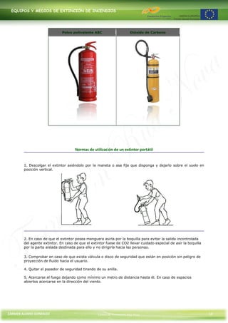 EQUIPOS Y MEDIOS DE EXTINCIÓN DE INCENDIOS




                              Polvo polivalente ABC                     Dióxido de Carbono




                                      Normas de utilización de un extintor portátil


        1. Descolgar el extintor asiéndolo por la maneta o asa fija que disponga y dejarlo sobre el suelo en
        posición vertical.




        2. En caso de que el extintor posea manguera asirla por la boquilla para evitar la salida incontrolada
        del agente extintor. En caso de que el extintor fuese de CO2 llevar cuidado especial de asir la boquilla
        por la parte aislada destinada para ello y no dirigirla hacia las personas.

        3. Comprobar en caso de que exista válvula o disco de seguridad que están en posición sin peligro de
        proyección de fluido hacia el usuario.

        4. Quitar el pasador de seguridad tirando de su anilla.

        5. Acercarse al fuego dejando como mínimo un metro de distancia hasta él. En caso de espacios
        abiertos acercarse en la dirección del viento.




CARMEN ALONSO GONZÁLEZ                             Centro de Formación Rúa Nova                                    16
 