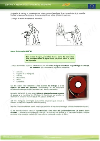 EQUIPOS Y MEDIOS DE EXTINCIÓN DE INCENDIOS




        6. Apretar la maneta y, en caso de que exista, apretar la palanca de accionamiento de la boquilla.
        Realizar una pequeña descarga de comprobación de salida del agente extintor.

        7. Dirigir el chorro a la base de las llamas.




        Bocas de incendio (BIE´s)


                             Son tomas de agua, provistas de una serie de elementos
                             que permiten lanzar el agua desde un punto hasta el lugar
                             del incendio.


         La boca de incendio equipada esta formada por una toma de agua ubicada en un punto fijo de una red
                                   de incendios que consta de los siguientes elementos:


                Armario.
                Soporte de la manguera.
                Válvula.
                Manómetro.
                Manga.
                Lanzadera.

        Las BIE deben estar cercanas a los puestos de trabajo y a los
        lugares de paso del personal, acompañadas de las mangueras
        correspondientes que tendrán la resistencia y sección adecuadas.

        Alrededor de la BIE, la zona estará libre de obstáculos para permitir
        el acceso y la maniobra sin dificultad. En función de su tamaño, se
        clasifican en bocas de incendio de 25 mm y bocas de 45 mm.

        (25 mm: manguera semirrígida, que permite proyectar agua aunque la
        mayoría no haya sido devanada en su totalidad.)

        (45 mm: manguera flexible plana, para cuya utilización es necesario desplegar completamente la manguera)

        La BIE deberá montarse sobre un soporte rígido a una altura de aproximadamente 1,5 metros sobre
        el suelo. La separación máxima entre cada BIE y su más cercana será de 50 m. La distancia desde cualquier
        punto del local protegido hasta la BIE más próxima no deberá exceder de 25 m.




CARMEN ALONSO GONZÁLEZ                                  Centro de Formación Rúa Nova                                17
 