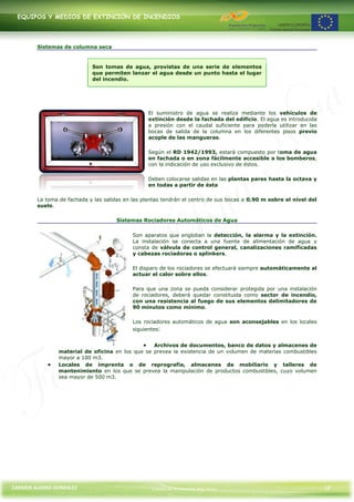 EQUIPOS Y MEDIOS DE EXTINCIÓN DE INCENDIOS




        Sistemas de columna seca


                            Son tomas de agua, provistas de una serie de elementos
                            que permiten lanzar el agua desde un punto hasta el lugar
                            del incendio.




                                                  El suministro de agua se realiza mediante los vehículos de
                                                  extinción desde la fachada del edificio. El agua es introducida
                                                  a presión con el caudal suficiente para poderla utilizar en las
                                                  bocas de salida de la columna en los diferentes pisos previo
                                                  acople de las mangueras.

                                                  Según el RD 1942/1993, estará compuesto por toma de agua
                                                  en fachada o en zona fácilmente accesible a los bomberos,
                                                  con la indicación de uso exclusivo de éstos.

                                                  Deben colocarse salidas en las plantas pares hasta la octava y
                                                  en todas a partir de ésta

        La toma de fachada y las salidas en las plantas tendrán el centro de sus bocas a 0.90 m sobre el nivel del
        suelo.

                                      Sistemas Rociadores Automáticos de Agua

                                            Son aparatos que engloban la detección, la alarma y la extinción.
                                            La instalación se conecta a una fuente de alimentación de agua y
                                            consta de válvula de control general, canalizaciones ramificadas
                                            y cabezas rociadoras o splinkers.

                                            El disparo de los rociadores se efectuará siempre automáticamente al
                                            actuar el calor sobre ellos.

                                            Para que una zona se pueda considerar protegida por una instalación
                                            de rociadores, deberá quedar constituida como sector de incendio,
                                            con una resistencia al fuego de sus elementos delimitadores de
                                            90 minutos como mínimo.

                                            Los rociadores automáticos de agua son aconsejables en los locales
                                            siguientes:


                                                  Archivos de documentos, banco de datos y almacenes de
                material de oficina en los que se prevea la existencia de un volumen de materias combustibles
                mayor a 100 m3.
                Locales de imprenta o de reprografía, almacenes de mobiliario y talleres de
                mantenimiento en los que se prevea la manipulación de productos combustibles, cuyo volumen
                sea mayor de 500 m3.




CARMEN ALONSO GONZÁLEZ                             Centro de Formación Rúa Nova                                      18
 