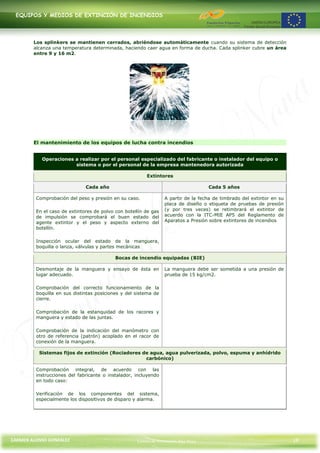 EQUIPOS Y MEDIOS DE EXTINCIÓN DE INCENDIOS




        Los splinkers se mantienen cerrados, abriéndose automáticamente cuando su sistema de detección
        alcanza una temperatura determinada, haciendo caer agua en forma de ducha. Cada splinker cubre un área
        entre 9 y 16 m2.




        El mantenimiento de los equipos de lucha contra incendios


           Operaciones a realizar por el personal especializado del fabricante o instalador del equipo o
                       sistema o por el personal de la empresa mantenedora autorizada

                                                        Extintores

                              Cada año                                             Cada 5 años

         Comprobación del peso y presión en su caso.             A partir de la fecha de timbrado del extintor en su
                                                                 placa de diseño o etiqueta de pruebas de presión
         En el caso de extintores de polvo con botellín de gas   (y por tres veces) se retimbrará el extintor de
         de impulsión se comprobará el buen estado del           acuerdo con la ITC-MIE AP5 del Reglamento de
         agente extintor y el peso y aspecto externo del         Aparatos a Presión sobre extintores de incendios
         botellín.

         Inspección ocular del estado de la manguera,
         boquilla o lanza, válvulas y partes mecánicas

                                           Bocas de incendio equipadas (BIE)

         Desmontaje de la manguera y ensayo de ésta en           La manguera debe ser sometida a una presión de
         lugar adecuado.                                         prueba de 15 kg/cm2.

         Comprobación del correcto funcionamiento de la
         boquilla en sus distintas posiciones y del sistema de
         cierre.

         Comprobación de la estanquidad de los racores y
         manguera y estado de las juntas.

         Comprobación de la indicación del manómetro con
         otro de referencia (patrón) acoplado en el racor de
         conexión de la manguera.

          Sistemas fijos de extinción (Rociadores de agua, agua pulverizada, polvo, espuma y anhídrido
                                                   carbónico)

         Comprobación integral, de acuerdo con las
         instrucciones del fabricante o instalador, incluyendo
         en todo caso:

         Verificación de los componentes del sistema,
         especialmente los dispositivos de disparo y alarma.




CARMEN ALONSO GONZÁLEZ                              Centro de Formación Rúa Nova                                       19
 