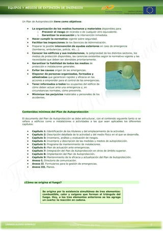 EQUIPOS Y MEDIOS DE EXTINCIÓN DE INCENDIOS




            Un Plan de Autoprotección tiene como objetivos:


                    La organización de los medios humanos y materiales disponibles para
                        o Prevenir el riesgo de incendio o de cualquier otro equivalente.
                        o Garantizar la evacuación y la intervención inmediata.
                    Hacer cumplir la normativa vigente sobre seguridad.
                    Facilitar las inspecciones de los Servicios de Administración.
                    Preparar la posible intervención de ayudas exteriores en caso de emergencia
                    (bomberos, ambulancias, policía, etc...).
                    Conocer los edificios y sus instalaciones, la peligrosidad de los distintos sectores, los
                    medios de protección disponibles, las carencias existentes según la normativa vigente y las
                    necesidades que deben ser atendidas prioritariamente.
                    Garantizar la fiabilidad de todos los medios de
                    protección e instalaciones generales.
                    Evitar las causas origen de las emergencias.
                    Disponer de personas organizadas, formadas y
                    adiestradas que garanticen rapidez y eficacia en las
                    acciones a emprender para el control de las emergencias.
                    Tener informados a todos los ocupantes del edificio de
                    cómo deben actuar ante una emergencia y, en
                    circunstancias normales, cómo prevenirla.
                    Minimizar los perjuicios materiales y personales de los
                    accidentes.




            Contenidos mínimos del Plan de Autoprotección

            El documento del Plan de Autoprotección se debe estructurar, con el contenido siguiente tanto si se
            refiere a edificios como a instalaciones o actividades a las que sean aplicables los diferentes
            capítulos:


                    Capítulo 1: Identificación de los titulares y del emplazamiento de la actividad.
                    Capítulo 2: Descripción detallada de la actividad y del medio físico en el que se desarrolla.
                    Capítulo 3: Inventario, análisis y evaluación de riesgos.
                    Capítulo 4: Inventario y descripción de las medidas y medios de autoprotección.
                    Capítulo 5: Programa de mantenimiento de instalaciones.
                    Capítulo 6: Plan de actuación ante emergencias.
                    Capítulo 7: Integración del Plan de Autoprotección en otros de ámbito superior.
                    Capítulo 8: Implantación del Plan de Autoprotección.
                    Capítulo 9: Mantenimiento de la eficacia y actualización del Plan de Autoprotección.
                    Anexo I. Directorio de comunicación.
                    Anexo II. Formularios para la gestión de emergencias.
                    Anexo III. Planos.




             ¿Cómo se origina el fuego?


                            Se origina por la existencia simultánea de tres elementos:
                            combustible, calor y oxígeno que forman el triángulo del
                            fuego. Hoy, a los tres elementos anteriores se les agrega
                            un cuarto: la reacción en cadena.




CARMEN ALONSO GONZÁLEZ                              Centro de Formación Rúa Nova                                    2
 