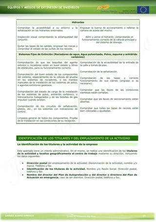 EQUIPOS Y MEDIOS DE EXTINCIÓN DE INCENDIOS




                                                         Hidrantes

         Comprobar la accesibilidad a su entorno y la             Engrasar la tuerca de accionamiento o rellenar la
         señalización en los hidrantes enterrados.                cámara de aceite del mismo.

         Inspección visual comprobando la estanqueidad del            Abrir y cerrar el hidrante, comprobando el
         conjunto.                                                 funcionamiento correcto de la válvula principal y
                                                                                del sistema de drenaje.
         Quitar las tapas de las salidas, engrasar las roscas y
         comprobar el estado de las juntas de los racores.

          Sistemas Fijos de Extinción (Rociadores de agua, Agua pulverizada, Polvo, espuma y anhídrido
                                                   carbónico)

         Comprobación de que las boquillas del agente             Comprobación de la accesibilidad de la entrada de
         extintor o rociadores están en buen estado y libres      la calle y tomas de piso.
         de obstáculos, para su funcionamiento correcto.
                                                                  Comprobación de la señalización.
         Comprobación del buen estado de los componentes
         del sistema, especialmente de la válvula de prueba       Comprobación   de   las   tapas  y    correcto
         en los sistemas de rociadores, o los mandos              funcionamiento de sus cierres (engrase si es
         manuales de la instalación de los sistemas de polvo,     necesario).
         o agentes extintores gaseosos.

                                                                  Comprobar que las llaves       de   las   conexiones
         Comprobación del estado de carga de la instalación       siamesas están cerradas.
         de los sistemas de polvo, anhídrido carbónico, o
         hidrocarburos halogenados y de las botellas de gas
         impulsor cuando existan.                                 Comprobar que las llaves de seccionamiento están
                                                                  abiertas.
         Comprobación de los circuitos de señalización,
         pilotos, etc., en los sistemas con indicaciones de       Comprobar que todas las tapas de racores están
         control.                                                 bien colocadas y ajustadas.


         Limpieza general de todos los componentes. Prueba
         de la instalación en las condiciones de su recepción.




          IDENTIFICACIÓN DE LOS TITULARES Y DEL EMPLAZAMIENTO DE LA ACTIVIDAD

         La identificación de los titulares y la actividad de la empresa

         Este apartado tiene un interés administrativo. En el mismo, se realiza una identificación de los titulares
         de la actividad y localiza geográficamente el centro de trabajo mediante su dirección, incluyendo
         los datos siguientes:


                 Dirección postal del emplazamiento de la actividad. Denominación de la actividad, nombre y/o
                 marca. Teléfono y fax.
                 Identificación de los titulares de la actividad. Nombre y/o Razón Social. Dirección postal,
                 teléfono y fax.
                 Nombre del director del Plan de Autoprotección y del director o directora del Plan de
                 Actuación en emergencia, caso de ser distintos. Dirección postal, teléfono y fax.




CARMEN ALONSO GONZÁLEZ                               Centro de Formación Rúa Nova                                        21
 