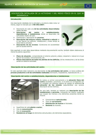EQUIPOS Y MEDIOS DE EXTINCIÓN DE INCENDIOS




          DESCRIPCIÓN DETALLADA DE LA ACTIVIDAD Y DEL MEDIO FÍSICO EN EL QUE SE
               DESARROLLA

         Introducción

         Una descripción detallada de la actividad y el entorno debe incluir al
         menos, según lo marcado por el RD 393/2007:


                 Descripción de cada una de las actividades desarrolladas
                 objeto del Plan.
                 Descripción        del     centro     o     establecimiento,
                 dependencias e instalaciones donde se desarrollen las
                 actividades objeto del plan.
                 Clasificación y descripción de usuarios.
                 Descripción del entorno urbano, industrial o natural en
                 el que figuren los edificios, instalaciones y áreas donde se
                 desarrolla la actividad.
                 Descripción de los accesos. Condiciones de accesibilidad
                 para la ayuda externa.

         Este apartado no solo debe desarrollarse mediante documentación escrita, también deben elaborarse al
         menos los planos siguientes:


                 Plano de situación, comprendiendo el entorno próximo urbano, industrial o natural en el que
                 figuren los accesos, comunicaciones, etc.
                 Planos descriptivos de todas las plantas de los edificios, de las instalaciones y de las áreas
                 donde se realiza la actividad.



         Descripción de las actividades del centro

         En este apartado debe realizarse una descripción de las actividades del centro, un breve análisis del
         proceso productivo o de las actividades realizadas (formación, hospitalarias, espectáculos etc…).

         Descripción del centro o establecimiento, dependencias e instalaciones

                                                   Se realiza un primer acercamiento a la ubicación física del
                                                   centro (localidad y provincia), si el centro se corresponde con
                                                   un complejo con distintos lugares de trabajo se señalizará la
                                                   ubicación de los mismos (adjuntándose una somera
                                                   descripción de los mismos).

                                                   Por otro lado, también se realizará una descripción de las
                                                   instalaciones y servicios, incluyendo los metros cuadrados
                                                   que ocupan las mismas y los elementos presentes donde se
                                                   incluirá:


                                                           Características estructurales.
                                                           Tipos de cerramiento.
                                                           Distribución de huecos en fachadas.
                                                           Sectores de incendio.
                 Superficies de cada planta o sector.
                 Vías de comunicación.
                 Vías de evacuación.
                 Resistencia al fuego de elementos estructurales y de elementos separadores.




CARMEN ALONSO GONZÁLEZ                              Centro de Formación Rúa Nova                                     22
 