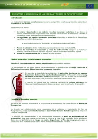 EQUIPOS Y MEDIOS DE EXTINCIÓN DE INCENDIOS




          INVENTARIO Y DESCRIPCIÓN DE LAS MEDIDAS Y MEDIOS DE AUTOPROTECCIÓN

         Introducción

         Los medios tanto técnicos como humanos necesarios o disponibles para la autoprotección, realizando un
         inventario de los mismos.

         Se desarrollará al menos:


                 Inventario y descripción de las medidas y medios, humanos y materiales de que dispone la
                 entidad para controlar los riesgos detectados, enfrentar las situaciones de emergencia y facilitar la
                 intervención de los Servicios Externos de Emergencias.
                 Las medidas y los medios, humanos y materiales, disponibles en aplicación de disposiciones
                 específicas en materia de seguridad.


                         A la documentación escrita acompañará la siguiente documentación gráfica:


                 Planos de ubicación de los medios de autoprotección conforme a normativa UNE.
                 Planos de recorridos de evacuación y áreas de confinamiento, reflejando el número de
                 personas a evacuar o confinar por áreas según los criterios fijados en la normativa vigente.
                 Planos de compartimentación de áreas o sectores de riesgo



         Medios materiales: Instalaciones de protección

         Identificar y localizar todos los medios de protección disponibles en el edificio.

         Las instalaciones con que deben dotarse los establecimientos se establecen en el Código Técnico de la
         Edificación, Documento Básico Seguridad en caso de Incendios.

                             En particular se describirán las instalaciones de detección, de alarma, los equipos
                            de extinción de incendios, los alumbrados especiales (señalización, emergencia) y
                            los medios de socorro y rescate indicando para cada uno de ellos sus características,
                            ubicación, adecuación, nivel de dotación, estado de mantenimiento, etc.

                            La relación de medios debe ser fidedigna, reflejando la realidad existente con
                            independencia de la que debería disponerse según los criterios legales de aplicación.




         Inventario de medios humanos

         Se indican las personas destinadas a la lucha contra las emergencias, las cuales forman el Equipo de
         Emergencias.

         La dirección del establecimiento, como responsable de la redacción e implantación del Plan de
         Autoprotección, puede asumir las funciones de Coordinador General de la Emergencia o delegar en
         cualquier otra persona.

         La dirección del establecimiento y los coordinadores conocerán el Plan de Autoprotección en
         profundidad, para poder realizar correcciones al mismo a la vista de los resultados de los simulacros.
         Deben conocer perfectamente el riesgo, los medios disponibles y el Plan de Autoprotección para la
         consecución de la implantación del plan a través del seguimiento de todas sus fases.




CARMEN ALONSO GONZÁLEZ                               Centro de Formación Rúa Nova                                        24
 