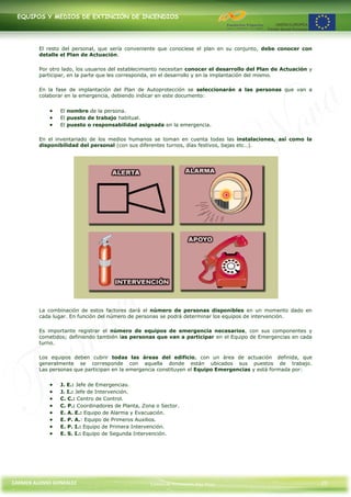 EQUIPOS Y MEDIOS DE EXTINCIÓN DE INCENDIOS




         El resto del personal, que sería conveniente que conociese el plan en su conjunto, debe conocer con
         detalle el Plan de Actuación.

         Por otro lado, los usuarios del establecimiento necesitan conocer el desarrollo del Plan de Actuación y
         participar, en la parte que les corresponda, en el desarrollo y en la implantación del mismo.

         En la fase de implantación del Plan de Autoprotección se seleccionarán a las personas que van a
         colaborar en la emergencia, debiendo indicar en este documento:


                 El nombre de la persona.
                 El puesto de trabajo habitual.
                 El puesto o responsabilidad asignada en la emergencia.

         En el inventariado de los medios humanos se toman en cuenta todas las instalaciones, así como la
         disponibilidad del personal (con sus diferentes turnos, días festivos, bajas etc…).




         La combinación de estos factores dará el número de personas disponibles en un momento dado en
         cada lugar. En función del número de personas se podrá determinar los equipos de intervención.

         Es importante registrar el número de equipos de emergencia necesarios, con sus componentes y
         cometidos; definiendo también las personas que van a participar en el Equipo de Emergencias en cada
         turno.

         Los equipos deben cubrir todas las áreas del edificio, con un área de actuación definida, que
         generalmente se corresponde con aquella donde están ubicados sus puestos de trabajo.
         Las personas que participan en la emergencia constituyen el Equipo Emergencias y está formada por:


                 J. E.: Jefe de Emergencias.
                 J. I.: Jefe de Intervención.
                 C. C.: Centro de Control.
                 C. P.: Coordinadores de Planta, Zona o Sector.
                 E. A. E.: Equipo de Alarma y Evacuación.
                 E. P. A.: Equipo de Primeros Auxilios.
                 E. P. I.: Equipo de Primera Intervención.
                 E. S. I.: Equipo de Segunda Intervención.




CARMEN ALONSO GONZÁLEZ                             Centro de Formación Rúa Nova                                    25
 