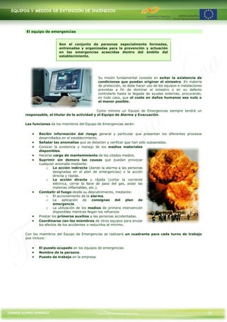 EQUIPOS Y MEDIOS DE EXTINCIÓN DE INCENDIOS




         El equipo de emergencias


                            Son el conjunto de personas especialmente formadas,
                            entrenadas y organizadas para la prevención y actuación
                            en las emergencias acaecidas dentro del ámbito del
                            establecimiento.




                                                  Su misión fundamental consiste en evitar la existencia de
                                                  condiciones que puedan originar el siniestro. En materia
                                                  de protección, se debe hacer uso de los equipos e instalaciones
                                                  previstas a fin de dominar el siniestro o en su defecto
                                                  controlarlo hasta la llegada de ayudas externas, procurando,
                                                  en todo caso, que el coste en daños humanos sea nulo o
                                                  el menor posible.

                                                   Como mínimo un Equipo de Emergencias siempre tendrá un
         responsable, el titular de la actividad y el Equipo de Alarma y Evacuación.

         Las funciones de los miembros del Equipo de Emergencias serán:


                Recibir información del riesgo general y particular que presentan los diferentes procesos
                desarrollados en el establecimiento.
                Señalar las anomalías que se detecten y verificar que han sido subsanadas.
                Conocer la existencia y manejo de los medios materiales
                disponibles.
                Hacerse cargo de mantenimiento de los citados medios.
                Suprimir sin demora las causas que puedan provocar
                cualquier anomalía mediante:
                     o La acción indirecta (dando la alarma a las personas
                         designadas en el plan de emergencias) o la acción
                         directa y rápida.
                     o La acción directa y rápida (cortar la corriente
                         eléctrica, cerrar la llave de paso del gas, aislar las
                         materias inflamables, etc.).
                Combatir el fuego desde su descubrimiento, mediante:
                     o El accionamiento de la alarma.
                     o La aplicación de consignas del plan de
                         emergencia.
                     o La utilización de los medios de primera intervención
                         disponibles mientras llegan los refuerzos
                Prestar los primeros auxilios a las personas accidentadas.
                Coordinarse con los miembros de otros equipos para anular
                los efectos de los accidentes o reducirlos al mínimo.

         Con los miembros del Equipo de Emergencias se realizará un cuadrante para cada turno de trabajo
         que incluya:


                El puesto ocupado en los equipos de emergencias
                Nombre de la persona.
                Puesto de trabajo en la empresa.




CARMEN ALONSO GONZÁLEZ                           Centro de Formación Rúa Nova                                       26
 