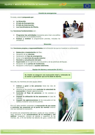 EQUIPOS Y MEDIOS DE EXTINCIÓN DE INCENDIOS




                                                 Comité de emergencias

         Si existe, estará compuesto por:


                 La Dirección.
                 El Jefe de Emergencias.
                 El Jefe de Intervención.
                 Los Coordinadores de Planta.

         Sus funciones fundamentales son:


                 Programar las actividades necesarias para crear una política
                 de prevención en el establecimiento.
                 Evaluar y analizar la programación prevista, incluidos los
                 simulacros.

                                                         Dirección

         Son funciones propias y responsabilidades de la Dirección las que se muestran a continuación:


                 Redacción e implantación del Plan.
                 Recepción de las alarmas.
                 Declaración del tipo de emergencia.
                 Avisar a los servicios de ayuda exterior.
                 Revisión y actualización del plan.
                 Supervisión de los ejercicios de evacuación y de las prácticas del Equipo.
                 Recepción de los partes de incidencias.
                 Recepción e información a ayudas exteriores.

                                        Equipo de alarma y evacuación (E.A.E.)


                             Su misión es asegurar una evacuación total y ordenada de
                             su sector y garantizar que se ha dado la alarma.


         Para ello, los miembros de este equipo deben:


                 Indicar y guiar a las personas hacia las vías de
                 evacuación.
                 Ubicarse en las puertas para controlar la velocidad de
                 evacuación e impedir aglomeraciones.
                 Controlar el flujo de personas en los accesos a
                 escaleras.
                 Impedir la utilización de los ascensores en caso de
                 incendio.
                 Impedir las aglomeraciones de los evacuados en las
                 salidas al exterior cerca de las puertas.

         El E.A.E debe también comprobar la evacuación de sus zonas
         y controlar las ausencias en el punto de reunión exterior
         una vez realizada la evacuación.

         El número de componentes del E.A.E. puede ser muy variable y
         debe asociarse a las características de la actividad y del
         edificio: ocupación, número de plantas y superficie de las
         mismas, etc. a fin de facilitar las labores de guía y control del




CARMEN ALONSO GONZÁLEZ                              Centro de Formación Rúa Nova                         27
 