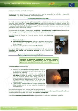 EQUIPOS Y MEDIOS DE EXTINCIÓN DE INCENDIOS




         personal o visitantes durante la emergencia.

         Las personas que participen en estos equipos deben aportar serenidad e infundir y transmitir
         tranquilidad a los demás, para evitar situaciones de pánico.

                                          Equipo de primeros auxilios (E.P.A.)

         Su misión consiste en prestar los primeros auxilios a los lesionados durante una emergencia. Sus
         miembros deben poseer una capacitación adquirida por una formación teórica-práctica especial para
         decidir la atención a prestar a los heridos de forma que las lesiones que presentan no empeoren y proceder
         a la estabilización de los lesionados graves a fin de ser evacuados. Asimismo debe tener el criterio de
         priorización ante la atención de lesiones.

         Los integrantes de los E.P.A. deben tener formación y adiestramiento continuados en emergencias
         médicas, urgencias médicas, inmovilización, movilización y transporte de heridos.

         Los integrantes del Equipo de Primeros Auxilios tendrán las siguientes
         premisas:


                 Serán voluntarios.
                 Deberán aunar conocimientos básicos y generales de socorrismo,
                 con una formación específica relacionada con los riesgos existentes
                 en la empresa.
                 Deberán recibir periódicamente cursos de reciclaje.

         La empresa debe asegurar que en todo momento dispone de una persona
         encargada de prestar los primeros auxilios en una situación de
         emergencias.

                         Equipos de primera intervención (E.P.I.)


                             Conjunto de personas encargadas de intentar controlar
                             aquellos conatos de emergencia que se produzcan y
                             puedan ser reconducidos con su sola intervención.


         Sus cometidos son los siguientes:


                 Realizar una importante labor preventiva, asociado
                 a su conocimiento de las normas fundamentales de la
                 prevención de incendios.
                 Combatir conatos de incendio con extintores
                 portátiles (medios de primera intervención) en su
                 zona de actuación (planta, sector, etc.). Fuera de su
                 zona de actuación los componentes del E.P.I. serán un
                 ocupante más del establecimiento, a no ser que sea
                 necesaria su intervención en otras zonas (en casos
                 excepcionales).
                 Apoyar a los componentes del Equipo de Segunda
                 Intervención cuando les sea requerido. (tendido de
                 mangueras, etc.).

         El número de personas que forman parte de los Equipos de
         Primera Intervención se pueden establecer en relación al número de unidades extintoras colocadas. La
         actuación de los miembros de este equipo será siempre por parejas.

         Si existiesen sistemas fijos de extinción en alguna zona, el EPI de ésta conocerá su operación.




CARMEN ALONSO GONZÁLEZ                              Centro de Formación Rúa Nova                                      28
 