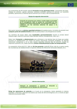EQUIPOS Y MEDIOS DE EXTINCIÓN DE INCENDIOS




         Los componentes del EPI tendrán además formación en los siguientes temas: conocimiento del fuego,
         métodos de extinción, agentes extintores, extintores portátiles, prácticas de extinción con extintores
         portátiles, operaciones en sistemas fijos de extinción (en su caso) y Plan de Autoprotección.

                                            Equipo de segunda intervención


                             Conjunto de personas que actúan cuando dada la gravedad
                             de la emergencia, ésta no pueda ser controlada por los
                             Equipos de Primera Intervención. Se encargan de enlazar o
                             colaborar con los servicios externos de apoyo a la
                             emergencia.


         Este equipo representa la máxima capacidad extintora del establecimiento. Su ámbito de actuación será
         cualquier punto del establecimiento donde se pueda producir una emergencia de incendio.

         Los miembros del equipo deben estar localizables permanentemente durante la jornada laboral
         mediante algún medio de transmisión fiable (llamada colectiva, buscapersonas, radio, etc.)

         Deben tener formación y adiestramiento para enfrentarse a los distintos tipos de fuego que puedan
         encontrar en establecimiento con medios de primera intervención (extintores portátiles), de segunda
         intervención (mangueras) y, en su caso, equipos especiales (sistemas fijos de extinción, equipos de
         respiración autónoma, etc.) Deben asimismo conocer exhaustivamente el plan de Autoprotección.

         La composición mínima del E.S.I. debe ser de tres personas, pudiendo formar más de un equipo cuando
         las circunstancias del establecimiento lo requieran (tiempos de intervención demasiado dilatados, etc.).




                                                  Jefe de intervención


                             Valorará la emergencia y asumirá la                  dirección   y
                             coordinación de los equipos de intervención.


         Dirige las operaciones de extinción en el punto de la emergencia, donde representa la máxima
         autoridad, e informará y ejecutará las órdenes que reciba del Jefe de Emergencia (J.E.) a través de algún
         medio de comunicación fiable.




CARMEN ALONSO GONZÁLEZ                             Centro de Formación Rúa Nova                                      29
 