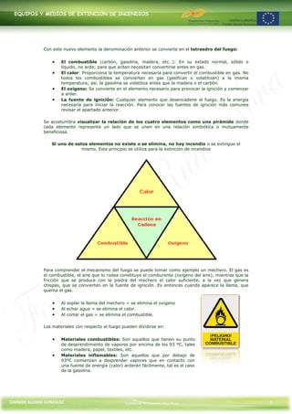 EQUIPOS Y MEDIOS DE EXTINCIÓN DE INCENDIOS




             Con este nuevo elemento la denominación anterior se convierte en el tetraedro del fuego:


                     El combustible (carbón, gasolina, madera, etc…): En su estado normal, sólido o
                     líquido, no arde; para que ardan necesitan convertirse antes en gas.
                     El calor: Proporciona la temperatura necesaria para convertir el combustible en gas. No
                     todos los combustibles se convierten en gas (gasifican o volatilizan) a la misma
                     temperatura; así, la gasolina se volatiliza antes que la madera o el carbón.
                     El oxígeno: Se convierte en el elemento necesario para provocar la ignición y comenzar
                     a arder.
                     La fuente de ignición: Cualquier elemento que desencadene el fuego. Es la energía
                     necesaria para iniciar la reacción. Para conocer las fuentes de ignición más comunes
                     revisar el apartado anterior.

             Se acostumbra visualizar la relación de los cuatro elementos como una pirámide donde
             cada elemento representa un lado que se unen en una relación simbiótica o mutuamente
             beneficiosa.

                 Si uno de estos elementos no existe o se elimina, no hay incendio o se extingue el
                              mismo. Este principio se utiliza para la extinción de incendios




             Para comprender el mecanismo del fuego se puede tomar como ejemplo un mechero. El gas es
             el combustible, el aire que lo rodea constituye el comburente (oxígeno del aire), mientras que la
             fricción que se produce con la piedra del mechero el calor suficiente, a la vez que genera
             chispas, que se convierten en la fuente de ignición. Es entonces cuando aparece la llama, que
             quema el gas.


                     Al soplar la llama del mechero = se elimina el oxigeno
                     Al echar agua = se elimina el calor.
                     Al cortar el gas = se elimina el combustible.

             Los materiales con respecto al fuego pueden dividirse en:


                     Materiales combustibles: Son aquellos que tienen su punto
                     de desprendimiento de vapores por encima de los 93 ºC, tales
                     como madera, papel, textiles, etc.
                     Materiales inflamables: Son aquellos que por debajo de
                     93ºC comienzan a desprender vapores que en contacto con
                     una fuente de energía (calor) arderán fácilmente, tal es el caso
                     de la gasolina.




CARMEN ALONSO GONZÁLEZ                             Centro de Formación Rúa Nova                                  3
 
