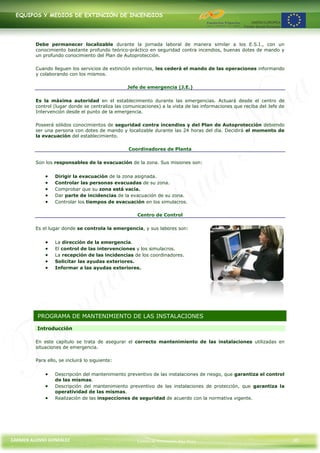 EQUIPOS Y MEDIOS DE EXTINCIÓN DE INCENDIOS




         Debe permanecer localizable durante la jornada laboral de manera similar a los E.S.I., con un
         conocimiento bastante profundo teórico-práctico en seguridad contra incendios, buenas dotes de mando y
         un profundo conocimiento del Plan de Autoprotección.

         Cuando lleguen los servicios de extinción externos, les cederá el mando de las operaciones informando
         y colaborando con los mismos.

                                                 Jefe de emergencia (J.E.)

         Es la máxima autoridad en el establecimiento durante las emergencias. Actuará desde el centro de
         control (lugar donde se centraliza las comunicaciones) a la vista de las informaciones que reciba del Jefe de
         Intervención desde el punto de la emergencia.

         Poseerá sólidos conocimientos de seguridad contra incendios y del Plan de Autoprotección debiendo
         ser una persona con dotes de mando y localizable durante las 24 horas del día. Decidirá el momento de
         la evacuación del establecimiento.

                                                 Coordinadores de Planta

         Son los responsables de la evacuación de la zona. Sus misiones son:


                  Dirigir la evacuación de la zona asignada.
                  Controlar las personas evacuadas de su zona.
                  Comprobar que su zona está vacía.
                  Dar parte de incidencias de la evacuación de su zona.
                  Controlar los tiempos de evacuación en los simulacros.

                                                     Centro de Control

         Es el lugar donde se controla la emergencia, y sus labores son:


                  La dirección de la emergencia.
                  El control de las intervenciones y los simulacros.
                  La recepción de las incidencias de los coordinadores.
                  Solicitar las ayudas exteriores.
                  Informar a las ayudas exteriores.




          PROGRAMA DE MANTENIMIENTO DE LAS INSTALACIONES

         Introducción

         En este capítulo se trata de asegurar el correcto mantenimiento de las instalaciones utilizadas en
         situaciones de emergencia.

         Para ello, se incluirá lo siguiente:


                  Descripción del mantenimiento preventivo de las instalaciones de riesgo, que garantiza el control
                  de las mismas.
                  Descripción del mantenimiento preventivo de las instalaciones de protección, que garantiza la
                  operatividad de las mismas.
                  Realización de las inspecciones de seguridad de acuerdo con la normativa vigente.




CARMEN ALONSO GONZÁLEZ                               Centro de Formación Rúa Nova                                        30
 