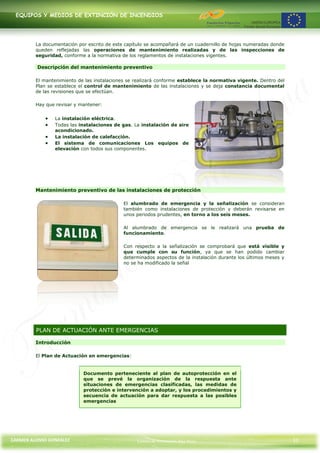 EQUIPOS Y MEDIOS DE EXTINCIÓN DE INCENDIOS




         La documentación por escrito de este capítulo se acompañará de un cuadernillo de hojas numeradas donde
         queden reflejadas las operaciones de mantenimiento realizadas y de las inspecciones de
         seguridad, conforme a la normativa de los reglamentos de instalaciones vigentes.

         Descripción del mantenimiento preventivo

         El mantenimiento de las instalaciones se realizará conforme establece la normativa vigente. Dentro del
         Plan se establece el control de mantenimiento de las instalaciones y se deja constancia documental
         de las revisiones que se efectúan.

         Hay que revisar y mantener:


                La instalación eléctrica.
                Todas las instalaciones de gas. La instalación de aire
                acondicionado.
                La instalación de calefacción.
                El sistema de comunicaciones Los equipos de
                elevación con todos sus componentes.




         Mantenimiento preventivo de las instalaciones de protección

                                             El alumbrado de emergencia y la señalización se consideran
                                             también como instalaciones de protección y deberán revisarse en
                                             unos periodos prudentes, en torno a los seis meses.

                                             Al alumbrado de emergencia se le realizará una prueba de
                                             funcionamiento.

                                             Con respecto a la señalización se comprobará que está visible y
                                             que cumple con su función, ya que se han podido cambiar
                                             determinados aspectos de la instalación durante los últimos meses y
                                             no se ha modificado la señal




         PLAN DE ACTUACIÓN ANTE EMERGENCIAS

         Introducción

         El Plan de Actuación en emergencias:


                            Documento perteneciente al plan de autoprotección en el
                            que se prevé la organización de la respuesta ante
                            situaciones de emergencias clasificadas, las medidas de
                            protección e intervención a adoptar, y los procedimientos y
                            secuencia de actuación para dar respuesta a las posibles
                            emergencias




CARMEN ALONSO GONZÁLEZ                            Centro de Formación Rúa Nova                                     31
 