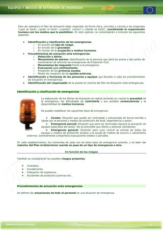 EQUIPOS Y MEDIOS DE EXTINCIÓN DE INCENDIOS




         Para ser operativo el Plan de Actuación debe responder de forma clara, concreta y concisa a las preguntas
         "¿qué se hará?, ¿quién lo hará?, ¿cuándo?, ¿cómo? y ¿dónde se hará?; coordinando la organización
         humana con los medios que la posibiliten. En este capítulo, se contemplarán e incluirán los siguientes
         aspectos:


                 Identificación y clasificación de las emergencias:
                     o En función del tipo de riesgo.
                     o En función de la gravedad.
                     o En función de la ocupación y medios humanos.
                 Procedimientos de actuación ante emergencias.
                     o Detección y alerta.
                     o Mecanismos de alarma: Identificación de la persona que dará los avisos y del centro de
                         coordinación de atención de emergencias de Protección Civil.
                     o Mecanismos de respuesta frente a la emergencia.
                     o Evacuación y/o confinamiento.
                     o Prestación de las primeras ayudas.
                     o Modos de recepción de las ayudas externas.
                 Identificación y funciones de las personas y equipos que llevarán a cabo los procedimientos
                 de actuación en emergencias.
                 Identificación del responsable de la puesta en marcha del Plan de Actuación ante emergencias.


        Identificación y clasificación de emergencias

                            La elaboración de los Planes de Actuación se realiza teniendo en cuenta la gravedad de
                            la emergencia, las dificultades de controlarla y sus posibles consecuencias y la
                            disponibilidad de medios humanos.

                            Se pueden establecer los siguientes tipos de emergencia:


                                   Conato: Situación que puede ser controlada y solucionada de forma sencilla y
                           rápida por el personal y medios de protección del local, dependencia o sector.
                                   Emergencia parcial: Situación que para ser dominada requiere la actuación de
                           equipos especiales del sector. No es previsible que afecte a sectores colindantes.
                                   Emergencia general: Situación para cuyo control se precisa de todos los
                           equipos y medios de protección propios y la ayuda de medios de socorro y salvamento
                externos. Generalmente comportará evacuaciones totales o parciales.

        En cada establecimiento, los momentos de cada uno de estos tipos de emergencia variarán, y es labor del
        redactor del Plan el determinar cuando se pasa de un tipo de emergencia a otro.

                                               En función de los riesgos

        También se considerarán los posibles riesgos presentes:


                Incendios.
                Inundaciones.
                Colocación de explosivos.
                Accidentes de productos químicos etc…



        Procedimientos de actuación ante emergencias

        Se definen las actuaciones de todo el personal en una situación de emergencia.




CARMEN ALONSO GONZÁLEZ                             Centro de Formación Rúa Nova                                      32
 