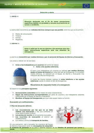 EQUIPOS Y MEDIOS DE EXTINCIÓN DE INCENDIOS




                                                    Detección y alerta

        La alerta es:


                              Situación declarada con el fin de tomar precauciones
                              específicas debido a la probable y cercana ocurrencia de un
                              suceso o accidente.


        La alerta debe transmitirse por métodos técnicos siempre que sea posible, entre los que se encuentran:


                Medios de comunicación.
                Timbres.
                Sirenas.
                Megafonía.

        La alarma es:


                              Aviso o señal por la que se informa a las personas para que
                              sigan instrucciones específicas ante una situación de
                              emergencia.


        La alarma se transmitirá por medios técnicos o por el personal del Equipo de Alarma y Evacuación.

        Los avisos a realizar son de dos tipos:


                Aviso a los trabajadores y/o usuarios del centro de trabajo.
                                           Aviso a las ayudas exteriores.

                                       El aviso a los trabajadores y/o usuarios se realizará por medios técnicos,
                                       desde el Centro de Control por orden del Jefe de Emergencias. Si no existen
                                       medios técnicos, se realizará por el Equipo de Alarma y Evacuación tras
                                       indicación del Jefe de Emergencias.

                                       El Centro de Control también realizara el aviso telefónico a las ayudas
                                       exteriores cuando lo ordene el Jefe de Emergencias.

                                       Mecanismos de respuesta frente a la emergencia:

        Se basará en los preceptos siguientes:


                Accionamiento automático de los medios de estas características.
                Seguir las instrucciones correspondientes por parte de usuarios y los trabajadores restantes
                transmitidas por el Equipo de Alarma y Evacuación.
                Movilizar al Equipo de Emergencias para que cada equipo realice su función.

        Evacuación y/o confinamiento.:

        El Plan de Actuación definirá:


                Las circunstancias por las que no se debe
                realizar una evacuación y hay que confinarse en
                zonas determinadas al efecto.
                Los puntos de reunión de las personas evacuadas.
                Los recorridos de evacuación al exterior del
                establecimiento.
                Los medios y forma de transporte de heridos.

        En una evacuación, real o simulada, los miembros del Equipo
        de Alarma y Evacuación serán los encargados de comprobar
        la ausencia de personas en su zona y deberán disponer de los listados de personal por turnos y
        zonas.
CARMEN ALONSO GONZÁLEZ                            Centro de Formación Rúa Nova                                       33
 