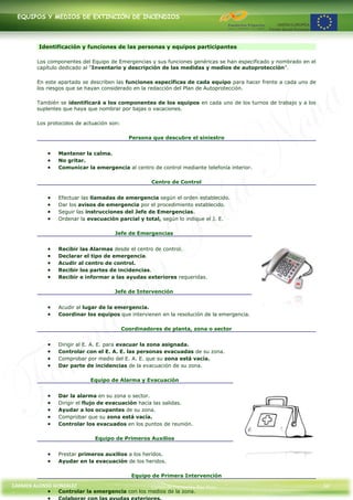 EQUIPOS Y MEDIOS DE EXTINCIÓN DE INCENDIOS




         Identificación y funciones de las personas y equipos participantes

        Los componentes del Equipo de Emergencias y sus funciones genéricas se han especificado y nombrado en el
        capítulo dedicado al “Inventario y descripción de las medidas y medios de autoprotección”.

        En este apartado se describen las funciones específicas de cada equipo para hacer frente a cada uno de
        los riesgos que se hayan considerado en la redacción del Plan de Autoprotección.

        También se identificará a los componentes de los equipos en cada uno de los turnos de trabajo y a los
        suplentes que haya que nombrar por bajas o vacaciones.

        Los protocolos de actuación son:

                                             Persona que descubre el siniestro


                Mantener la calma.
                No gritar.
                Comunicar la emergencia al centro de control mediante telefonía interior.

                                                     Centro de Control


                Efectuar las llamadas de emergencia según el orden establecido.
                Dar los avisos de emergencia por el procedimiento establecido.
                Seguir las instrucciones del Jefe de Emergencias.
                Ordenar la evacuación parcial y total, según lo indique el J. E.

                                     Jefe de Emergencias


                Recibir las Alarmas desde el centro de control.
                Declarar el tipo de emergencia.
                Acudir al centro de control.
                Recibir los partes de incidencias.
                Recibir e informar a las ayudas exteriores requeridas.

                                     Jefe de Intervención


                Acudir al lugar de la emergencia.
                Coordinar los equipos que intervienen en la resolución de la emergencia.

                                           Coordinadores de planta, zona o sector


                Dirigir al E. A. E. para evacuar la zona asignada.
                Controlar con el E. A. E. las personas evacuadas de su zona.
                Comprobar por medio del E. A. E. que su zona está vacía.
                Dar parte de incidencias de la evacuación de su zona.

                            Equipo de Alarma y Evacuación


                Dar la alarma en su zona o sector.
                Dirigir el flujo de evacuación hacia las salidas.
                Ayudar a los ocupantes de su zona.
                Comprobar que su zona está vacía.
                Controlar los evacuados en los puntos de reunión.

                              Equipo de Primeros Auxilios


                Prestar primeros auxilios a los heridos.
                Ayudar en la evacuación de los heridos.

                                              Equipo de Primera Intervención
CARMEN ALONSO GONZÁLEZ                               Centro de Formación Rúa Nova                                  34
                Controlar la emergencia con los medios de la zona.
 