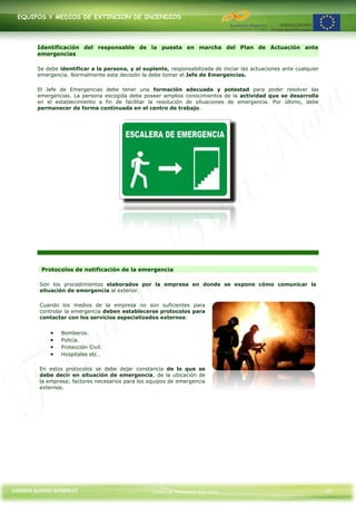 EQUIPOS Y MEDIOS DE EXTINCIÓN DE INCENDIOS




        Identificación del responsable de la puesta en marcha del Plan de Actuación ante
        emergencias

        Se debe identificar a la persona, y al suplente, responsabilizada de iniciar las actuaciones ante cualquier
        emergencia. Normalmente esta decisión la debe tomar el Jefe de Emergencias.

        El Jefe de Emergencias debe tener una formación adecuada y potestad para poder resolver las
        emergencias. La persona escogida debe poseer amplios conocimientos de la actividad que se desarrolla
        en el establecimiento a fin de facilitar la resolución de situaciones de emergencia. Por último, debe
        permanecer de forma continuada en el centro de trabajo.




         Protocolos de notificación de la emergencia

         Son los procedimientos elaborados por la empresa en donde se expone cómo comunicar la
         situación de emergencia al exterior.

         Cuando los medios de la empresa no son suficientes para
         controlar la emergencia deben establecerse protocolos para
         contactar con los servicios especializados externos:


                 Bomberos.
                 Policía.
                 Protección Civil.
                 Hospitales etc…

         En estos protocolos se debe dejar constancia de lo que se
         debe decir en situación de emergencia, de la ubicación de
         la empresa; factores necesarios para los equipos de emergencia
         externos.




CARMEN ALONSO GONZÁLEZ                             Centro de Formación Rúa Nova                                       35
 