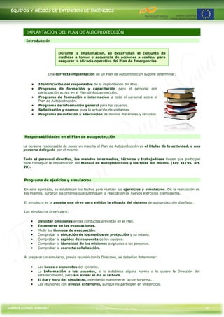 EQUIPOS Y MEDIOS DE EXTINCIÓN DE INCENDIOS




          IMPLANTACION DEL PLAN DE AUTOPROTECCIÓN

         Introducción


                             Durante la implantación, se desarrollan el conjunto de
                             medidas a tomar o secuencia de acciones a realizar para
                             asegurar la eficacia operativa del Plan de Emergencias.



                      Una correcta implantación de un Plan de Autoprotección supone determinar:


                Identificación del responsable de la implantación del Plan.
                Programa de formación y capacitación para el personal con
                participación activa en el Plan de Autoprotección.
                Programa de formación e información a todo el personal sobre el
                Plan de Autoprotección.
                Programa de información general para los usuarios.
                Señalización y normas para la actuación de visitantes.
                Programa de dotación y adecuación de medios materiales y recursos.




         Responsabilidades en el Plan de autoprotección

        La persona responsable de poner en marcha el Plan de Autoprotección es el titular de la actividad, o una
        persona delegada por el mismo.

        Todo el personal directivo, los mandos intermedios, técnicos y trabajadores tienen que participar
        para conseguir la implantación del Manual de Autoprotección y los fines del mismo. (Ley 31/95, art.
        20).



        Programa de ejericios y simulacros

        En este apartado, se establecen las fechas para realizar los ejercicios y simulacros. De la realización de
        los mismos, surgirán los criterios que justifiquen la realización de nuevos ejercicios o simulacros.

        El simulacro es la prueba que sirve para validar la eficacia del sistema de autoprotección diseñado.

        Los simulacros sirven para:


                Detectar omisiones en las conductas previstas en el Plan.
                Entrenarse en las evacuaciones.
                Medir los tiempos de evacuación.
                Comprobar la ubicación de los medios de protección y su estado.
                Comprobar la rapidez de respuesta de los equipos.
                Comprobar la idoneidad de las misiones asignadas a las personas.
                Comprobar la correcta señalización.

        Al preparar un simulacro, previa reunión con la Dirección, se deberían determinar:


                Las bases o supuestos del ejercicio.
                La Información a los usuarios, si lo establece alguna norma o lo quiere la Dirección del
                establecimiento, pero sin avisar el día ni la hora.
                El día y hora del simulacro, intentando mantener el factor sorpresa.
                Las reuniones con ayudas exteriores, aunque no participen en el ejercicio.




CARMEN ALONSO GONZÁLEZ                              Centro de Formación Rúa Nova                                     36
 