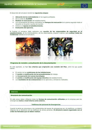 EQUIPOS Y MEDIOS DE EXTINCIÓN DE INCENDIOS




        El desarrollo del simulacro tendrá las siguientes etapas:


                Ubicación de los controladores en los lugares prefijados.
                Dar la señal de ALARMA
                Realizar la evacuación del establecimiento.
                Los coordinadores de planta controlarán los tiempos de evacuación de la planta asignada hasta el
                recuento en el punto o puntos de reunión.
                Ordenar el regreso al establecimiento.
                Evaluación del ejercicio.

        Al finalizar el simulacro debe realizarse una reunión de los responsables de seguridad en el
        establecimiento, de los Coordinadores y de los observadores, propios o ajenos, para evaluar todas las
        incidencias habidas en el simulacro.




         Programa de revisión y actualización de la documentación

        En este apartado, se fijan los criterios que originarán una revisión del Plan, entre los que puede
        citarse:


                El cambio de las condiciones de las instalaciones.
                El cambio o modificación de los procedimientos de trabajo.
                La incorporación de nuevas tecnologías.
                El cambio o modificación del equipo directivo del establecimiento.
                Los resultados de las evaluaciones de los ejercicios y simulacros realizados.




          ANEXOS

         Directorio de comunicación

         En este anexo deben reflejarse todas las formas de comunicación utilizadas por la empresa para las
         emergencias tanto a nivel interno como externo.

                                        Teléfonos del personal de Emergencias

         Cuando la alerta se comunique a los componentes del equipo de emergencias por vía telefónica, se deberá
         disponer de un directorio con los teléfonos de dichas personas. El directorio estará organizado con el
         orden de llamadas que se deben realizar.




CARMEN ALONSO GONZÁLEZ                             Centro de Formación Rúa Nova                                    37
 
